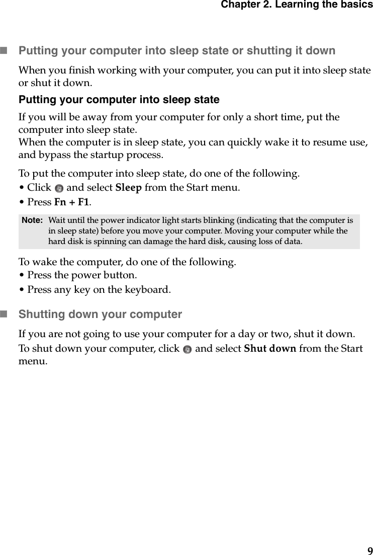 Chapter 2. Learning the basics9Putting your computer into sleep state or shutting it down When you finish working with your computer, you can put it into sleep state or shut it down.Putting your computer into sleep stateIf you will be away from your computer for only a short time, put the computer into sleep state. When the computer is in sleep state, you can quickly wake it to resume use, and bypass the startup process.To put the computer into sleep state, do one of the following.• Click   and select Sleep from the Start menu.•Press Fn + F1.To wake the computer, do one of the following.• Press the power button.• Press any key on the keyboard.Shutting down your computerIf you are not going to use your computer for a day or two, shut it down.To shut down your computer, click   and select Shut down from the Start menu.Note: Wait until the power indicator light starts blinking (indicating that the computer is in sleep state) before you move your computer. Moving your computer while the hard disk is spinning can damage the hard disk, causing loss of data.