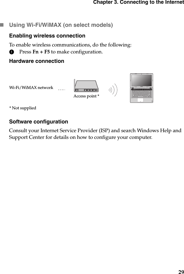 Chapter 3. Connecting to the Internet29Using Wi-Fi/WiMAX (on select models)Enabling wireless connectionTo enable wireless communications, do the following:1Press Fn + F5 to make configuration.Hardware connectionSoftware configurationConsult your Internet Service Provider (ISP) and search Windows Help and Support Center for details on how to configure your computer.Access point *Wi-Fi/WiMAX network* Not supplied