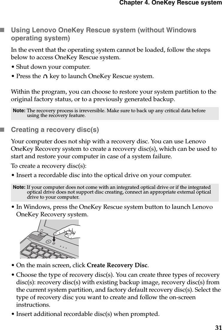 Chapter 4. OneKey Rescue system31Using Lenovo OneKey Rescue system (without Windows operating system)In the event that the operating system cannot be loaded, follow the steps below to access OneKey Rescue system.•Shut down your computer.• Press the   key to launch OneKey Rescue system.Within the program, you can choose to restore your system partition to the original factory status, or to a previously generated backup.Creating a recovery disc(s)Your computer does not ship with a recovery disc. You can use Lenovo OneKey Recovery system to create a recovery disc(s), which can be used to start and restore your computer in case of a system failure. To create a recovery disc(s):• Insert a recordable disc into the optical drive on your computer.• In Windows, press the OneKey Rescue system button to launch Lenovo OneKey Recovery system.• On the main screen, click Create Recovery Disc.• Choose the type of recovery disc(s). You can create three types of recovery disc(s): recovery disc(s) with existing backup image, recovery disc(s) from the current system partition, and factory default recovery disc(s). Select the type of recovery disc you want to create and follow the on-screen instructions. • Insert additional recordable disc(s) when prompted.Note: The recovery process is irreversible. Make sure to back up any critical data before using the recovery feature.Note: If your computer does not come with an integrated optical drive or if the integrated optical drive does not support disc creating, connect an appropriate external optical drive to your computer. 