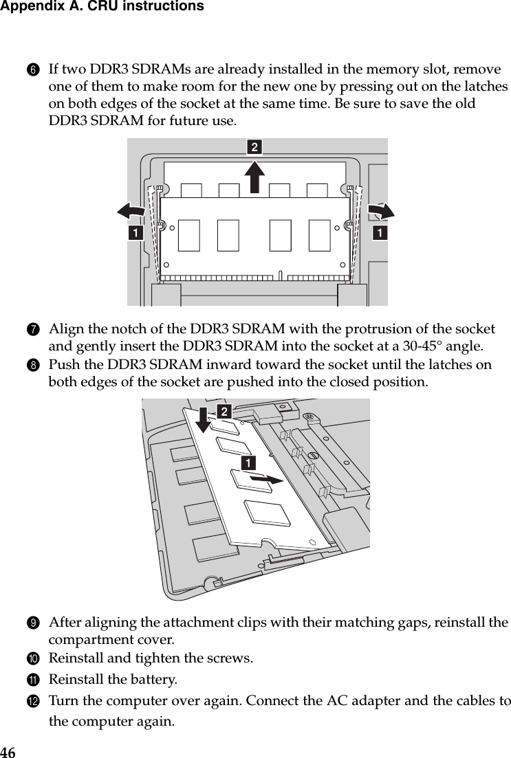 46Appendix A. CRU instructions6If two DDR3 SDRAMs are already installed in the memory slot, remove one of them to make room for the new one by pressing out on the latches on both edges of the socket at the same time. Be sure to save the old DDR3 SDRAM for future use.7Align the notch of the DDR3 SDRAM with the protrusion of the socket and gently insert the DDR3 SDRAM into the socket at a 30-45° angle.8Push the DDR3 SDRAM inward toward the socket until the latches on both edges of the socket are pushed into the closed position.9After aligning the attachment clips with their matching gaps, reinstall the compartment cover.0Reinstall and tighten the screws.AReinstall the battery.BTurn the computer over again. Connect the AC adapter and the cables tothe computer again.baaba