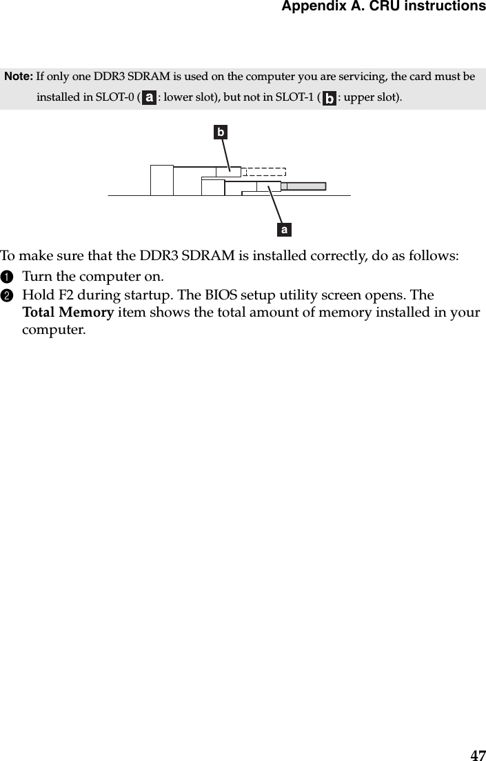 Appendix A. CRU instructions47To make sure that the DDR3 SDRAM is installed correctly, do as follows: 1Turn the computer on. 2Hold F2 during startup. The BIOS setup utility screen opens. The Total Memory item shows the total amount of memory installed in your computer. Note: If only one DDR3 SDRAM is used on the computer you are servicing, the card must be installed in SLOT-0 ( : lower slot), but not in SLOT-1 ( : upper slot).ba