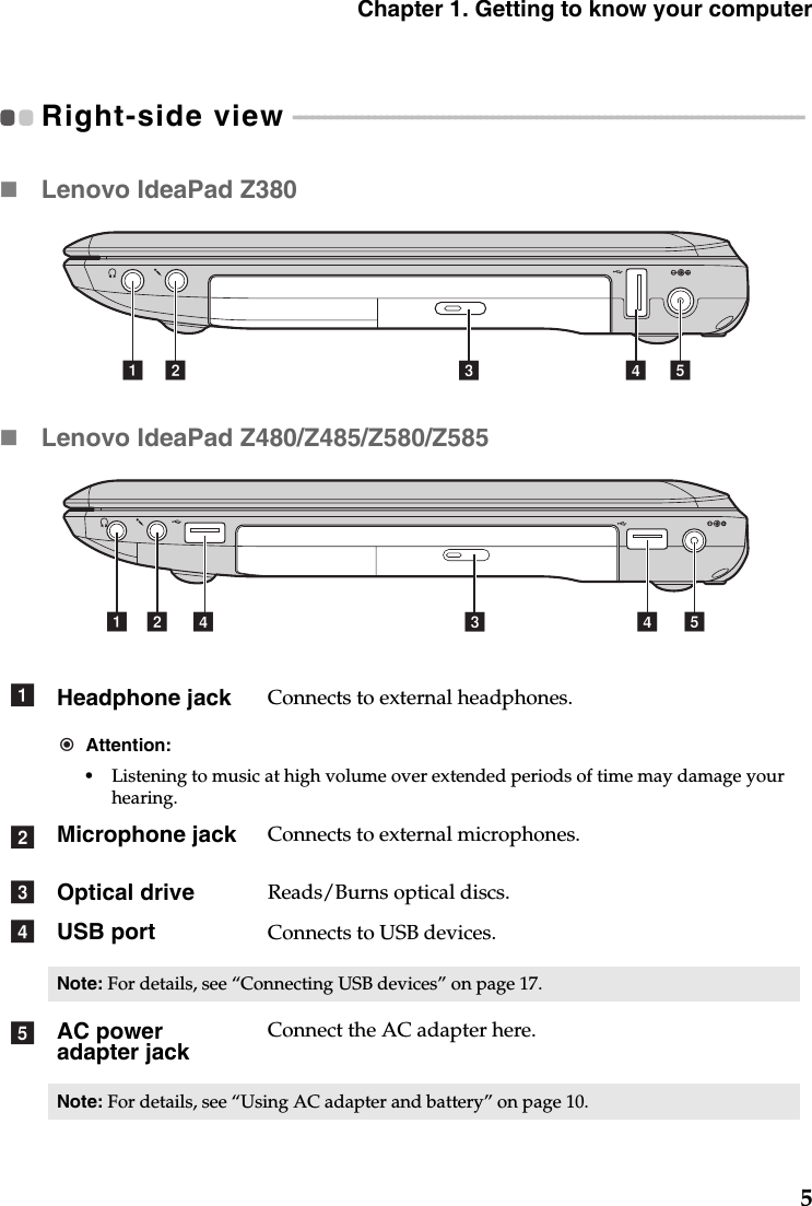 Chapter 1. Getting to know your computer5Right-side view  - - - - - - - - - - - - - - - - - - - - - - - - - - - - - - - - - - - - - - - - - - - - - - - - - - - - - - - - - - - - - - - - - - - - - - - - - - - - - - - - - - Lenovo IdeaPad Z380Lenovo IdeaPad Z480/Z485/Z580/Z585Headphone jack Connects to external headphones.Attention:•Listening to music at high volume over extended periods of time may damage your hearing.Microphone jack Connects to external microphones.Optical drive  Reads/Burns optical discs.USB port Connects to USB devices.Note: For details, see “Connecting USB devices” on page 17.AC power adapter jackConnect the AC adapter here.Note: For details, see “Using AC adapter and battery” on page 10.ecba decba ddabcde