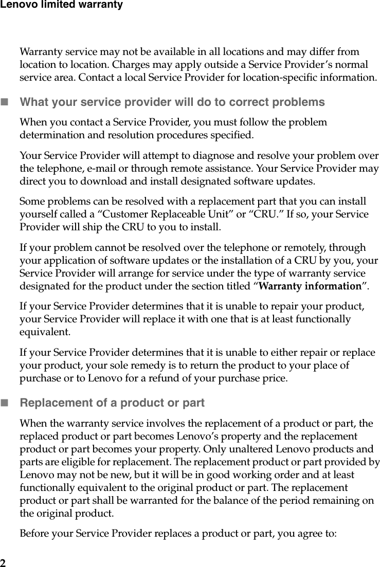 2Lenovo limited warrantyWarranty service may not be available in all locations and may differ from location to location. Charges may apply outside a Service Provider’s normal service area. Contact a local Service Provider for location-specific information.What your service provider will do to correct problems When you contact a Service Provider, you must follow the problem determination and resolution procedures specified.Your Service Provider will attempt to diagnose and resolve your problem over the telephone, e-mail or through remote assistance. Your Service Provider may direct you to download and install designated software updates.Some problems can be resolved with a replacement part that you can install yourself called a “Customer Replaceable Unit” or “CRU.” If so, your Service Provider will ship the CRU to you to install.If your problem cannot be resolved over the telephone or remotely, through your application of software updates or the installation of a CRU by you, your Service Provider will arrange for service under the type of warranty service designated for the product under the section titled “Warranty information”.If your Service Provider determines that it is unable to repair your product, your Service Provider will replace it with one that is at least functionally equivalent. If your Service Provider determines that it is unable to either repair or replace your product, your sole remedy is to return the product to your place of purchase or to Lenovo for a refund of your purchase price. Replacement of a product or partWhen the warranty service involves the replacement of a product or part, the replaced product or part becomes Lenovo’s property and the replacement product or part becomes your property. Only unaltered Lenovo products and parts are eligible for replacement. The replacement product or part provided by Lenovo may not be new, but it will be in good working order and at least functionally equivalent to the original product or part. The replacement product or part shall be warranted for the balance of the period remaining on the original product.Before your Service Provider replaces a product or part, you agree to: 