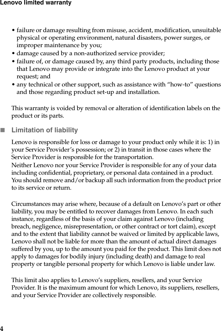 4Lenovo limited warranty• failure or damage resulting from misuse, accident, modification, unsuitable physical or operating environment, natural disasters, power surges, or improper maintenance by you;• damage caused by a non-authorized service provider;• failure of, or damage caused by, any third party products, including those that Lenovo may provide or integrate into the Lenovo product at your request; and• any technical or other support, such as assistance with “how-to” questions and those regarding product set-up and installation.This warranty is voided by removal or alteration of identification labels on the product or its parts. Limitation of liabilityLenovo is responsible for loss or damage to your product only while it is: 1) in your Service Provider’s possession; or 2) in transit in those cases where the Service Provider is responsible for the transportation.Neither Lenovo nor your Service Provider is responsible for any of your data including confidential, proprietary, or personal data contained in a product. You should remove and/or backup all such information from the product prior to its service or return.Circumstances may arise where, because of a default on Lenovo’s part or other liability, you may be entitled to recover damages from Lenovo. In each such instance, regardless of the basis of your claim against Lenovo (including breach, negligence, misrepresentation, or other contract or tort claim), except and to the extent that liability cannot be waived or limited by applicable laws, Lenovo shall not be liable for more than the amount of actual direct damages suffered by you, up to the amount you paid for the product. This limit does not apply to damages for bodily injury (including death) and damage to real property or tangible personal property for which Lenovo is liable under law. This limit also applies to Lenovo’s suppliers, resellers, and your Service Provider. It is the maximum amount for which Lenovo, its suppliers, resellers, and your Service Provider are collectively responsible.