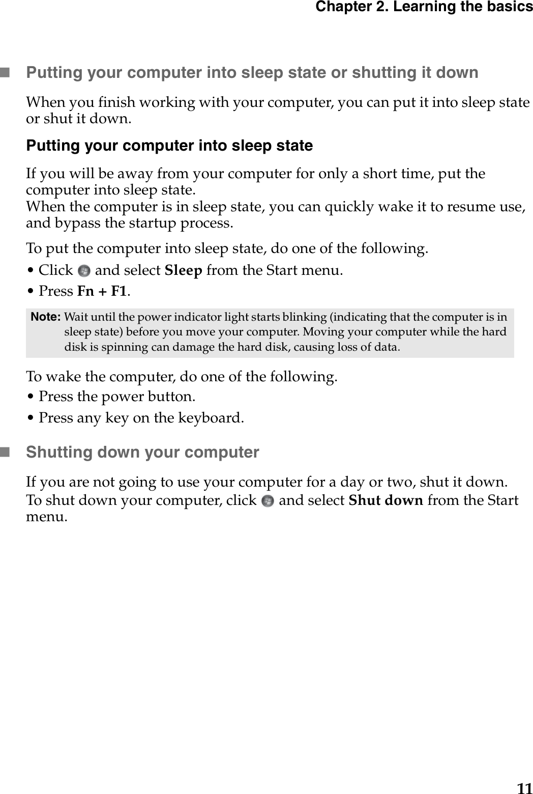 Chapter 2. Learning the basics11Putting your computer into sleep state or shutting it down When you finish working with your computer, you can put it into sleep state or shut it down.Putting your computer into sleep stateIf you will be away from your computer for only a short time, put the computer into sleep state. When the computer is in sleep state, you can quickly wake it to resume use, and bypass the startup process.To put the computer into sleep state, do one of the following.• Click   and select Sleep from the Start menu.• Press Fn + F1.To wake the computer, do one of the following.• Press the power button.• Press any key on the keyboard.Shutting down your computerIf you are not going to use your computer for a day or two, shut it down.To shut down your computer, click  and select Shut down from the Start menu.Note: Wait until the power indicator light starts blinking (indicating that the computer is in sleep state) before you move your computer. Moving your computer while the hard disk is spinning can damage the hard disk, causing loss of data.
