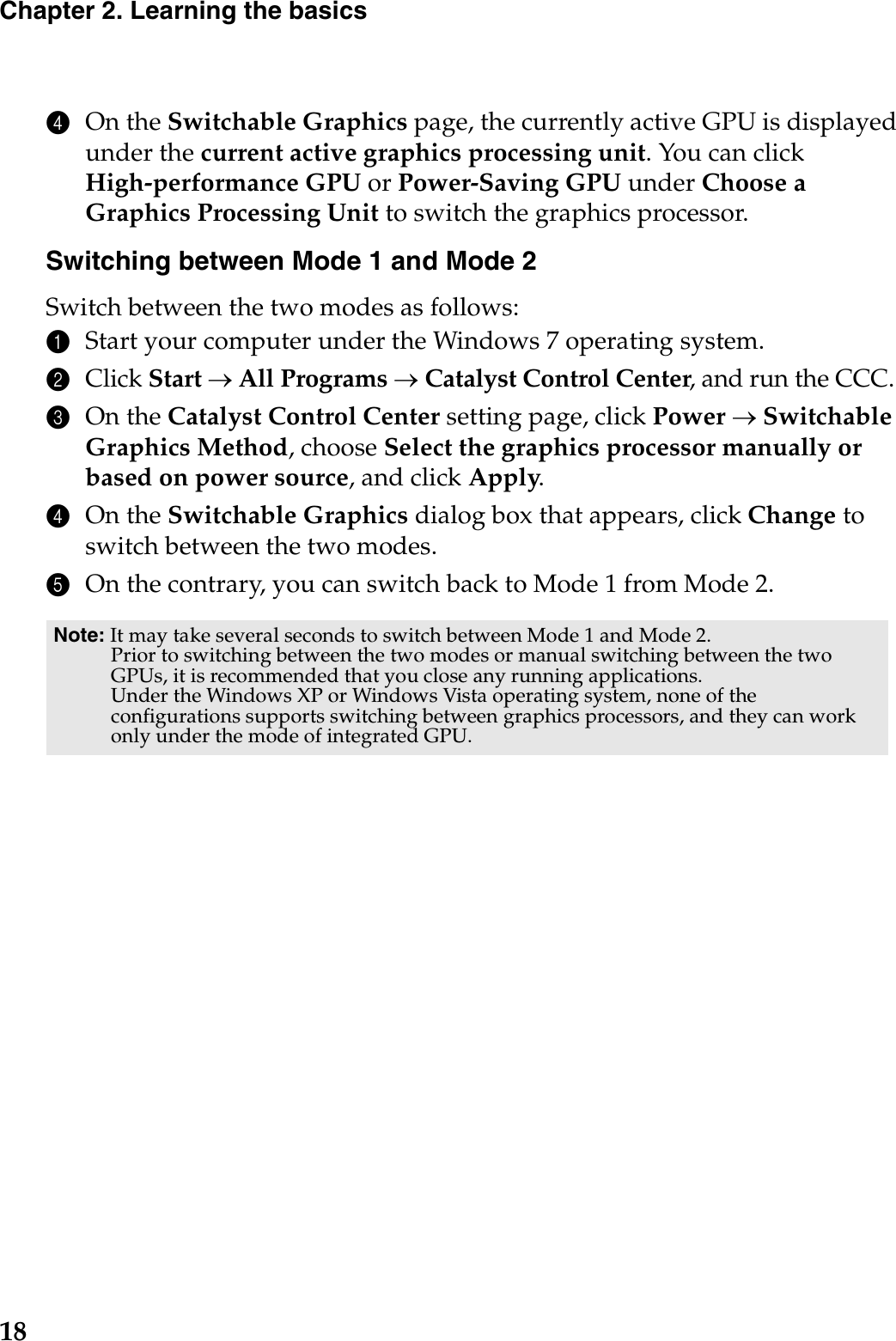 18Chapter 2. Learning the basics4On the Switchable Graphics page, the currently active GPU is displayed under the current active graphics processing unit. You can click High-performance GPU or Power-Saving GPU under Choose a Graphics Processing Unit to switch the graphics processor.Switching between Mode 1 and Mode 2Switch between the two modes as follows:1Start your computer under the Windows 7 operating system.2Click Start oAll Programs oCatalyst Control Center, and run the CCC.3On the Catalyst Control Center setting page, click Power oSwitchable Graphics Method, choose Select the graphics processor manually or based on power source, and click Apply.4On the Switchable Graphics dialog box that appears, click Change to switch between the two modes.5On the contrary, you can switch back to Mode 1 from Mode 2.Note: It may take several seconds to switch between Mode 1 and Mode 2.Prior to switching between the two modes or manual switching between the two GPUs, it is recommended that you close any running applications.Under the Windows XP or Windows Vista operating system, none of the configurations supports switching between graphics processors, and they can work only under the mode of integrated GPU.