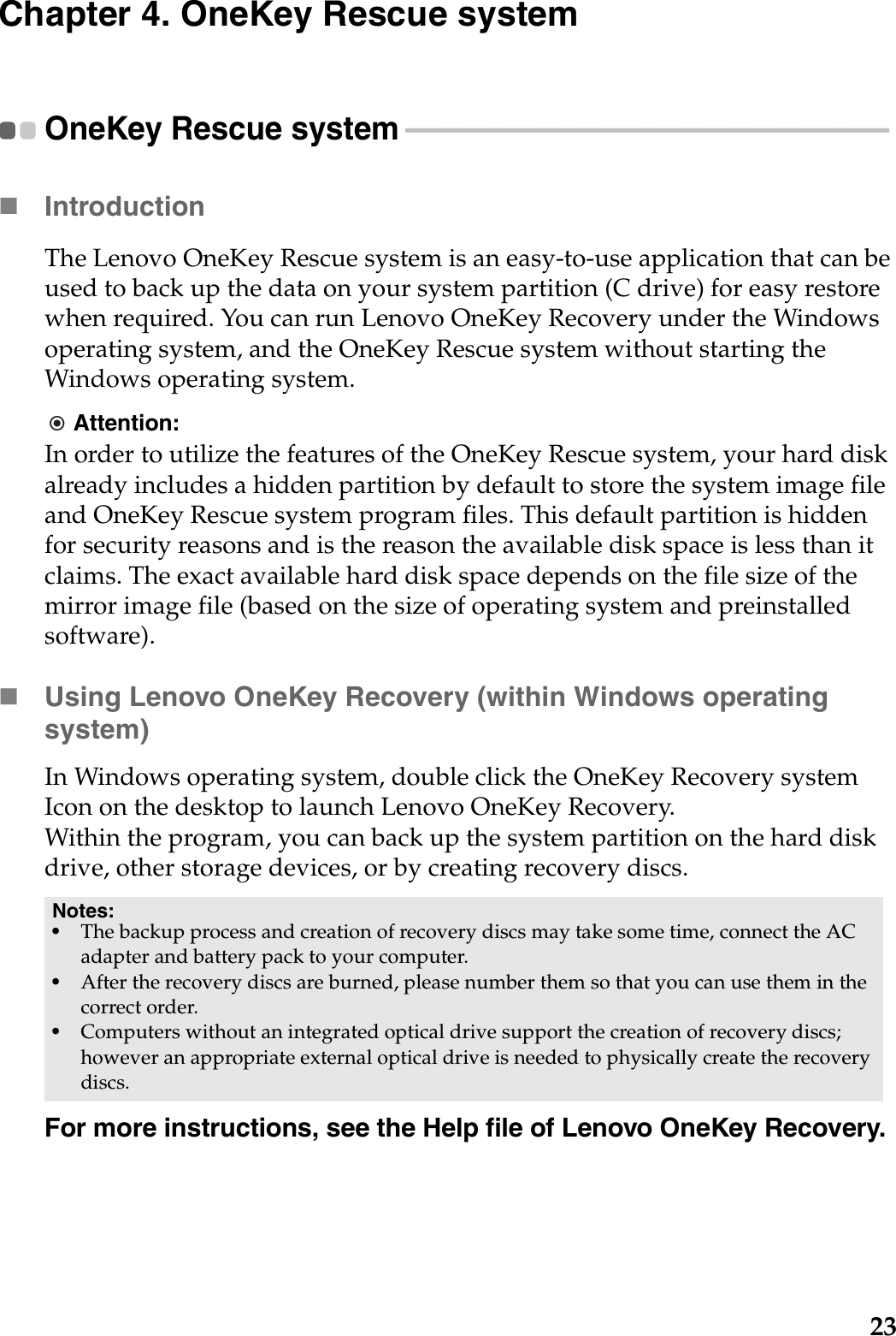23Chapter 4. OneKey Rescue systemOneKey Rescue system  - - - - - - - - - - - - - - - - - - - - - - - - - - - - - - - - - - - - - - - - - - - - - - - - - - - - - - - - - - - - - - - - - - - - - - Introduction  The Lenovo OneKey Rescue system is an easy-to-use application that can be used to back up the data on your system partition (C drive) for easy restore when required. You can run Lenovo OneKey Recovery under the Windows operating system, and the OneKey Rescue system without starting the Windows operating system.Attention:In order to utilize the features of the OneKey Rescue system, your hard disk already includes a hidden partition by default to store the system image file and OneKey Rescue system program files. This default partition is hidden for security reasons and is the reason the available disk space is less than it claims. The exact available hard disk space depends on the file size of the mirror image file (based on the size of operating system and preinstalled software).Using Lenovo OneKey Recovery (within Windows operating system)In Windows operating system, double click the OneKey Recovery system Icon on the desktop to launch Lenovo OneKey Recovery. Within the program, you can back up the system partition on the hard disk drive, other storage devices, or by creating recovery discs. For more instructions, see the Help file of Lenovo OneKey Recovery.Notes:•The backup process and creation of recovery discs may take some time, connect the AC adapter and battery pack to your computer.•After the recovery discs are burned, please number them so that you can use them in the correct order.•Computers without an integrated optical drive support the creation of recovery discs; however an appropriate external optical drive is needed to physically create the recovery discs.