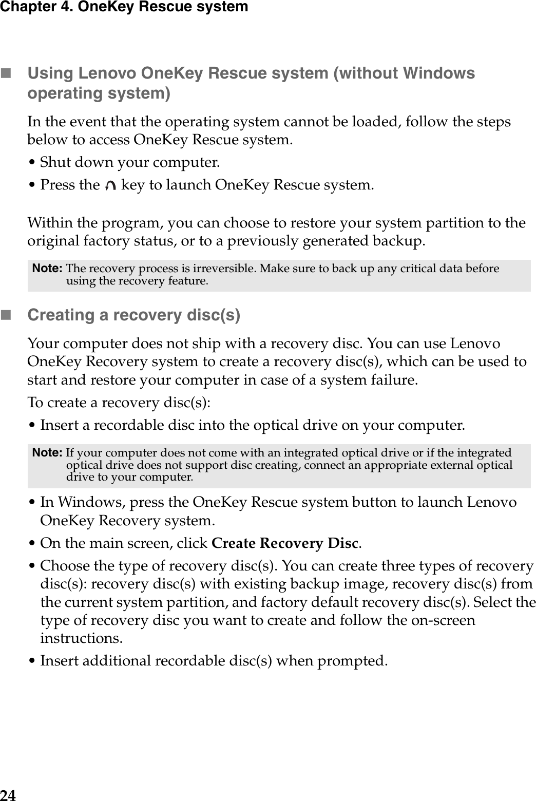 24Chapter 4. OneKey Rescue systemUsing Lenovo OneKey Rescue system (without Windows operating system)In the event that the operating system cannot be loaded, follow the steps below to access OneKey Rescue system.• Shut down your computer.• Press the   key to launch OneKey Rescue system.Within the program, you can choose to restore your system partition to the original factory status, or to a previously generated backup.Creating a recovery disc(s)Your computer does not ship with a recovery disc. You can use Lenovo OneKey Recovery system to create a recovery disc(s), which can be used to start and restore your computer in case of a system failure.To create a recovery disc(s):• Insert a recordable disc into the optical drive on your computer.• In Windows, press the OneKey Rescue system button to launch Lenovo OneKey Recovery system.• On the main screen, click Create Recovery Disc.• Choose the type of recovery disc(s). You can create three types of recovery disc(s): recovery disc(s) with existing backup image, recovery disc(s) from the current system partition, and factory default recovery disc(s). Select the type of recovery disc you want to create and follow the on-screen instructions.• Insert additional recordable disc(s) when prompted.Note: The recovery process is irreversible. Make sure to back up any critical data before using the recovery feature.Note: If your computer does not come with an integrated optical drive or if the integrated optical drive does not support disc creating, connect an appropriate external optical drive to your computer. 