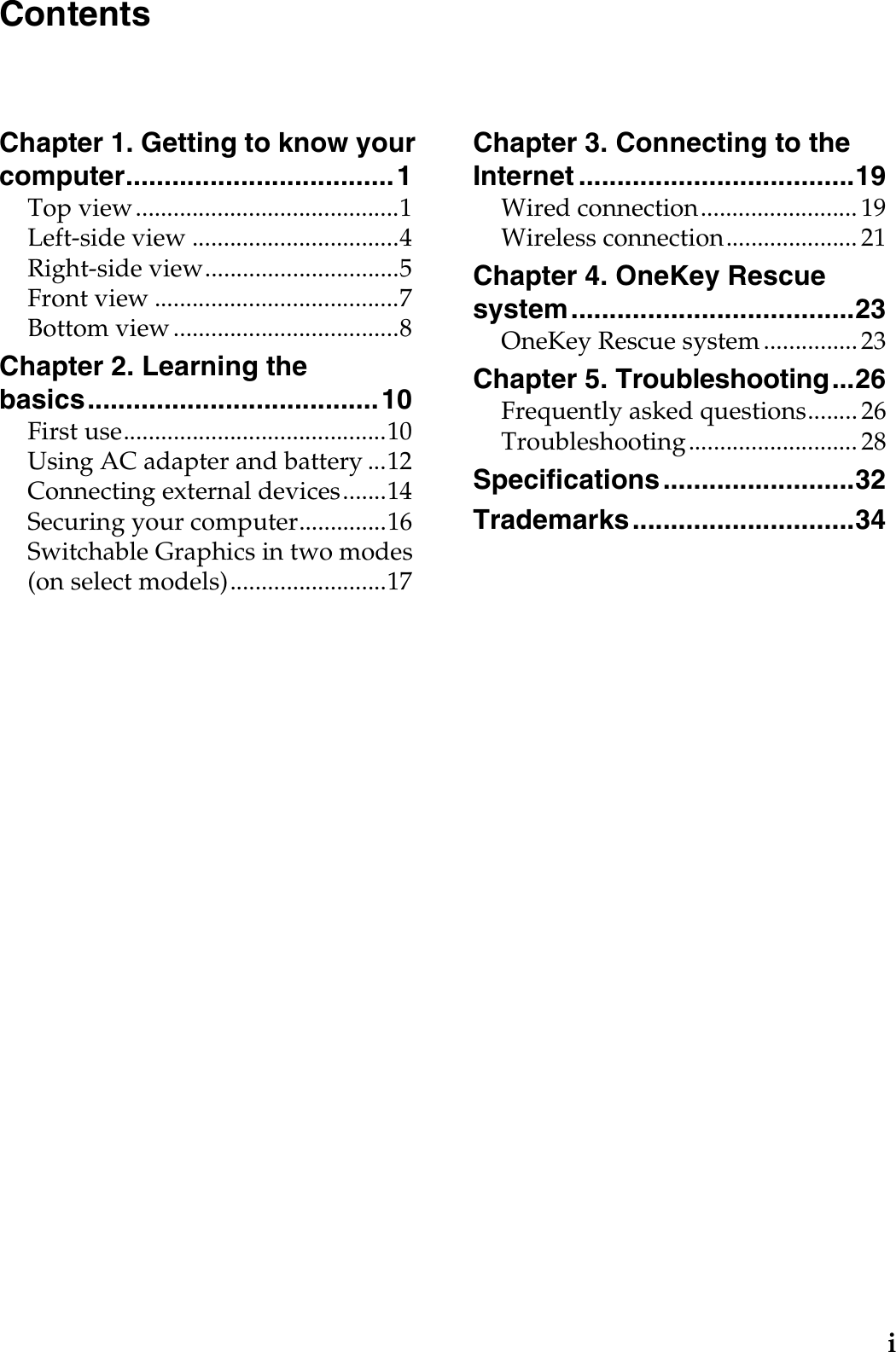 iChapter 1. Getting to know your computer................................... 1Top view..........................................1Left-side view .................................4Right-side view...............................5Front view .......................................7Bottom view ....................................8Chapter 2. Learning the basics...................................... 10First use..........................................10Using AC adapter and battery ...12Connecting external devices.......14Securing your computer..............16Switchable Graphics in two modes (on select models).........................17Chapter 3. Connecting to the Internet ....................................19Wired connection......................... 19Wireless connection..................... 21Chapter 4. OneKey Rescue system.....................................23OneKey Rescue system ............... 23Chapter 5. Troubleshooting...26Frequently asked questions........ 26Troubleshooting........................... 28Specifications.........................32Trademarks.............................34Contents