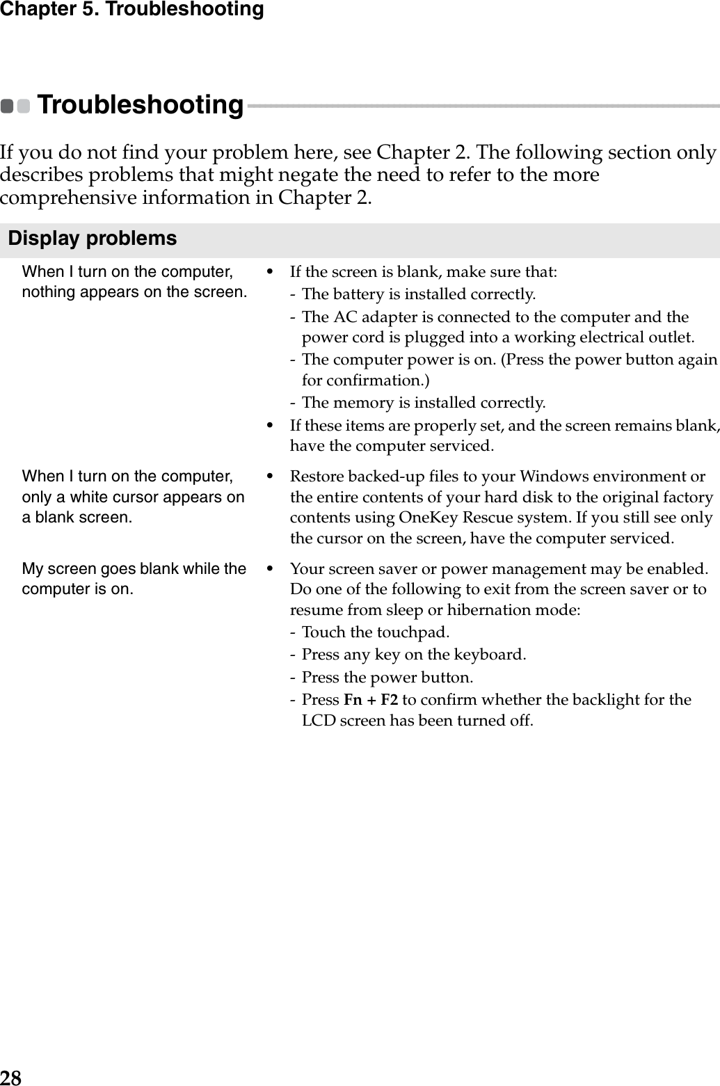 28Chapter 5. TroubleshootingTroubleshooting - - - - - - - - - - - - - - - - - - - - - - - - - - - - - - - - - - - - - - - - - - - - - - - - - - - - - - - - - - - - - - - - - - - - - - - - - - - - - - - - - - - - - - If you do not find your problem here, see Chapter 2. The following section only describes problems that might negate the need to refer to the more comprehensive information in Chapter 2.Display problemsWhen I turn on the computer, nothing appears on the screen.•If the screen is blank, make sure that:- The battery is installed correctly. - The AC adapter is connected to the computer and the power cord is plugged into a working electrical outlet.- The computer power is on. (Press the power button again for confirmation.)- The memory is installed correctly. •If these items are properly set, and the screen remains blank, have the computer serviced. When I turn on the computer, only a white cursor appears on a blank screen. •Restore backed-up files to your Windows environment or the entire contents of your hard disk to the original factory contents using OneKey Rescue system. If you still see only the cursor on the screen, have the computer serviced.My screen goes blank while the computer is on.•Your screen saver or power management may be enabled. Do one of the following to exit from the screen saver or to resume from sleep or hibernation mode:- Touch the touchpad.- Press any key on the keyboard.- Press the power button.- Press Fn + F2 to confirm whether the backlight for the LCD screen has been turned off.