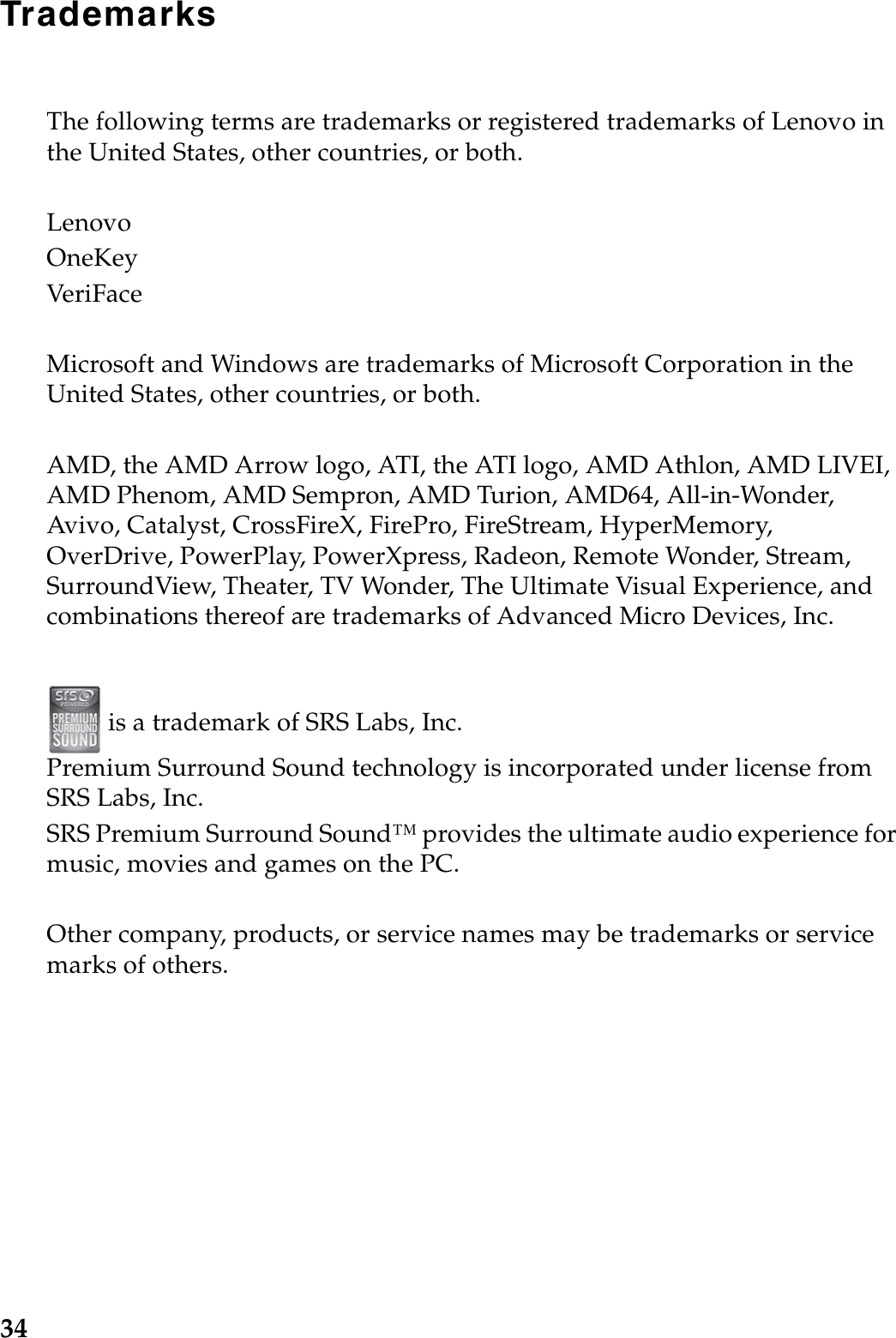 34TrademarksThe following terms are trademarks or registered trademarks of Lenovo in the United States, other countries, or both.LenovoOneKeyVeri FaceMicrosoft and Windows are trademarks of Microsoft Corporation in the United States, other countries, or both.AMD, the AMD Arrow logo, ATI, the ATI logo, AMD Athlon, AMD LIVEI, AMD Phenom, AMD Sempron, AMD Turion, AMD64, All-in-Wonder, Avivo, Catalyst, CrossFireX, FirePro, FireStream, HyperMemory, OverDrive, PowerPlay, PowerXpress, Radeon, Remote Wonder, Stream, SurroundView, Theater, TV Wonder, The Ultimate Visual Experience, and combinations thereof are trademarks of Advanced Micro Devices, Inc. is a trademark of SRS Labs, Inc.Premium Surround Sound technology is incorporated under license from SRS Labs, Inc.SRS Premium Surround Sound™ provides the ultimate audio experience for music, movies and games on the PC.Other company, products, or service names may be trademarks or service marks of others.