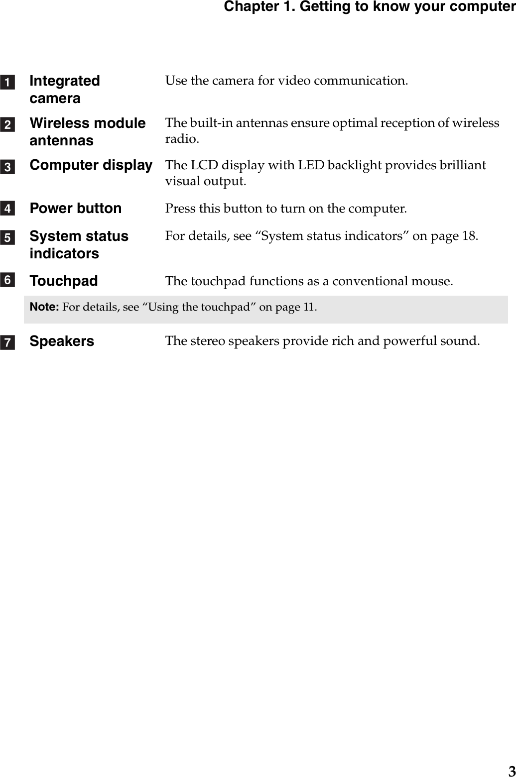 Chapter 1. Getting to know your computer3Integrated cameraUse the camera for video communication.Wireless module antennasThe built-in antennas ensure optimal reception of wireless radio.Computer display The LCD display with LED backlight provides brilliant visual output. Power button Press this button to turn on the computer.System status indicatorsFor details, see “System status indicators” on page 18.Touchpad The touchpad functions as a conventional mouse.Note: For details, see “Using the touchpad” on page 11.Speakers The stereo speakers provide rich and powerful sound.abcdefg