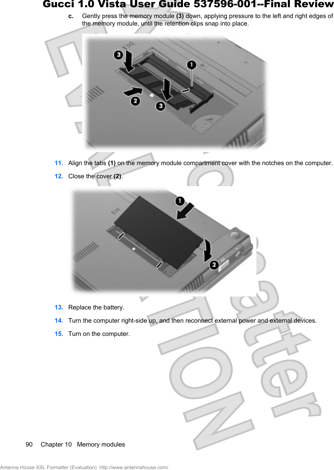 c. Gently press the memory module (3) down, applying pressure to the left and right edges ofthe memory module, until the retention clips snap into place.11. Align the tabs (1) on the memory module compartment cover with the notches on the computer.12. Close the cover (2).13. Replace the battery.14. Turn the computer right-side up, and then reconnect external power and external devices.15. Turn on the computer.90 Chapter 10   Memory modulesAntenna House XSL Formatter (Evaluation)  http://www.antennahouse.com/Gucci 1.0 Vista User Guide 537596-001--Final Review