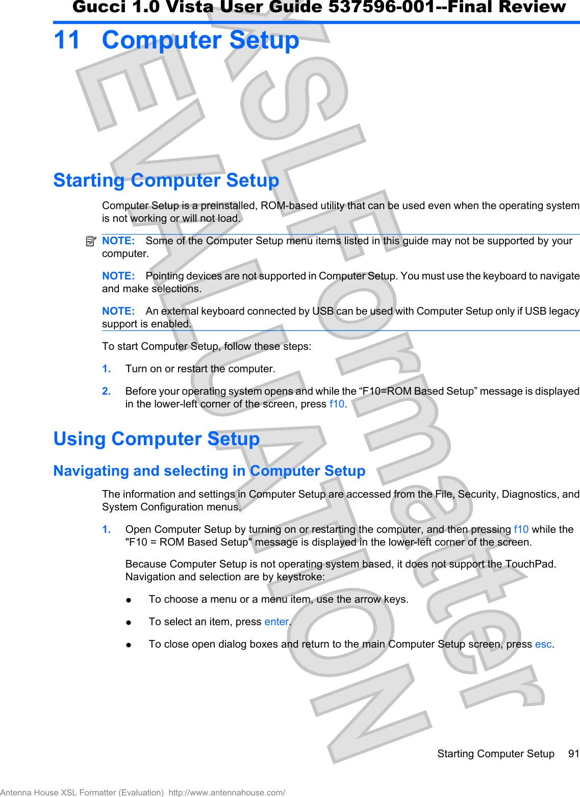 11 Computer SetupStarting Computer SetupComputer Setup is a preinstalled, ROM-based utility that can be used even when the operating systemis not working or will not load.NOTE: Some of the Computer Setup menu items listed in this guide may not be supported by yourcomputer.NOTE: Pointing devices are not supported in Computer Setup. You must use the keyboard to navigateand make selections.NOTE: An external keyboard connected by USB can be used with Computer Setup only if USB legacysupport is enabled.To start Computer Setup, follow these steps:1. Turn on or restart the computer.2. Before your operating system opens and while the “F10=ROM Based Setup” message is displayedin the lower-left corner of the screen, press f10.Using Computer SetupNavigating and selecting in Computer SetupThe information and settings in Computer Setup are accessed from the File, Security, Diagnostics, andSystem Configuration menus.1. Open Computer Setup by turning on or restarting the computer, and then pressing f10 while the&quot;F10 = ROM Based Setup&quot; message is displayed in the lower-left corner of the screen.Because Computer Setup is not operating system based, it does not support the TouchPad.Navigation and selection are by keystroke:łTo choose a menu or a menu item, use the arrow keys.łTo select an item, press enter.łTo close open dialog boxes and return to the main Computer Setup screen, press esc.Starting Computer Setup 91Antenna House XSL Formatter (Evaluation)  http://www.antennahouse.com/Gucci 1.0 Vista User Guide 537596-001--Final Review