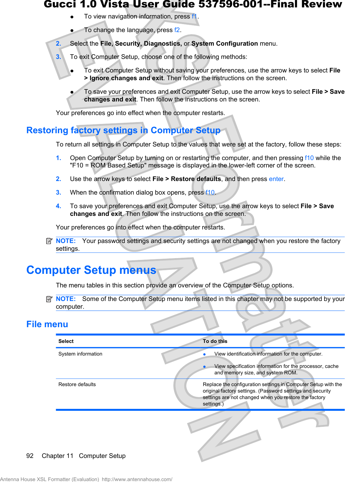 łTo view navigation information, press f1.łTo change the language, press f2.2. Select the File, Security, Diagnostics, or System Configuration menu.3. To exit Computer Setup, choose one of the following methods:łTo exit Computer Setup without saving your preferences, use the arrow keys to select File&gt; Ignore changes and exit. Then follow the instructions on the screen.łTo save your preferences and exit Computer Setup, use the arrow keys to select File &gt; Savechanges and exit. Then follow the instructions on the screen.Your preferences go into effect when the computer restarts.Restoring factory settings in Computer SetupTo return all settings in Computer Setup to the values that were set at the factory, follow these steps:1. Open Computer Setup by turning on or restarting the computer, and then pressing f10 while the&quot;F10 = ROM Based Setup&quot; message is displayed in the lower-left corner of the screen.2. Use the arrow keys to select File &gt; Restore defaults, and then press enter.3. When the confirmation dialog box opens, press f10.4. To save your preferences and exit Computer Setup, use the arrow keys to select File &gt; Savechanges and exit. Then follow the instructions on the screen.Your preferences go into effect when the computer restarts.NOTE: Your password settings and security settings are not changed when you restore the factorysettings.Computer Setup menusThe menu tables in this section provide an overview of the Computer Setup options.NOTE: Some of the Computer Setup menu items listed in this chapter may not be supported by yourcomputer.File menuSelect To do thisSystem information łView identification information for the computer.łView specification information for the processor, cacheand memory size, and system ROM.Restore defaults Replace the configuration settings in Computer Setup with theoriginal factory settings. (Password settings and securitysettings are not changed when you restore the factorysettings.)92 Chapter 11   Computer SetupAntenna House XSL Formatter (Evaluation)  http://www.antennahouse.com/Gucci 1.0 Vista User Guide 537596-001--Final Review