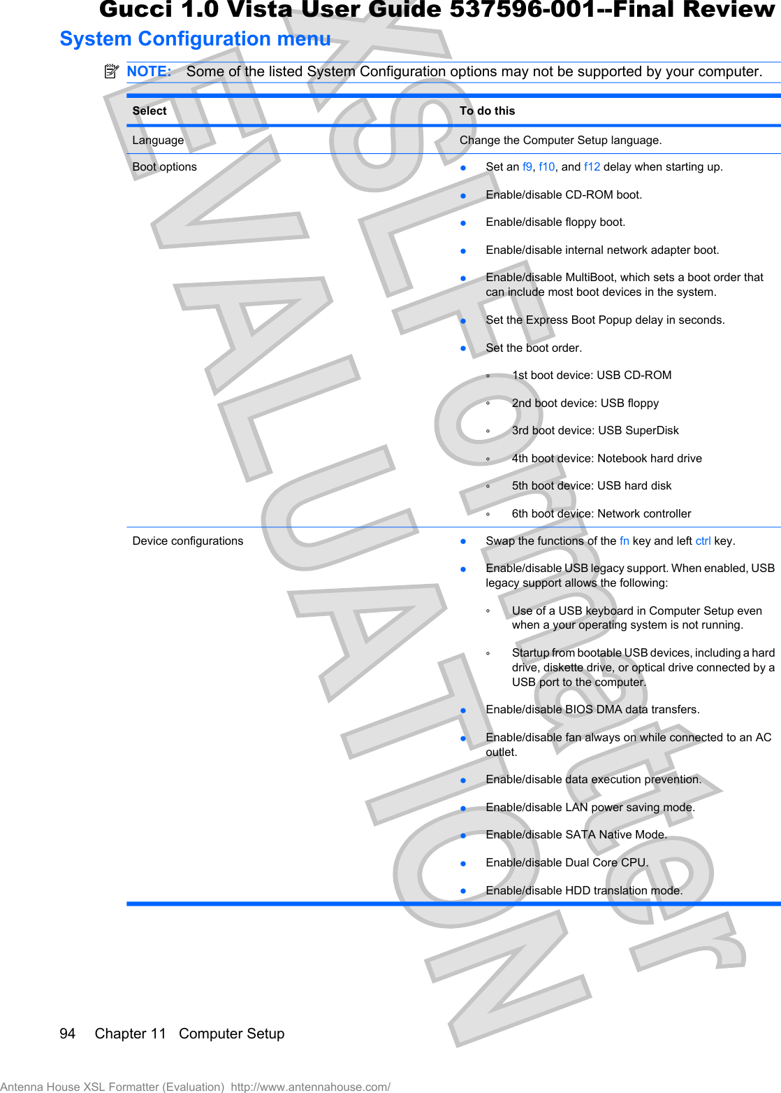 System Configuration menuNOTE: Some of the listed System Configuration options may not be supported by your computer.Select To do thisLanguage Change the Computer Setup language.Boot options łSet an f9,f10, and f12 delay when starting up.łEnable/disable CD-ROM boot.łEnable/disable floppy boot.łEnable/disable internal network adapter boot.łEnable/disable MultiBoot, which sets a boot order thatcan include most boot devices in the system.łSet the Express Boot Popup delay in seconds.łSet the boot order.Ń1st boot device: USB CD-ROMŃ2nd boot device: USB floppyŃ3rd boot device: USB SuperDiskŃ4th boot device: Notebook hard driveŃ5th boot device: USB hard diskŃ6th boot device: Network controllerDevice configurations łSwap the functions of the fn key and left ctrl key.łEnable/disable USB legacy support. When enabled, USBlegacy support allows the following:ŃUse of a USB keyboard in Computer Setup evenwhen a your operating system is not running.ŃStartup from bootable USB devices, including a harddrive, diskette drive, or optical drive connected by aUSB port to the computer.łEnable/disable BIOS DMA data transfers.łEnable/disable fan always on while connected to an ACoutlet.łEnable/disable data execution prevention.łEnable/disable LAN power saving mode.łEnable/disable SATA Native Mode.łEnable/disable Dual Core CPU.łEnable/disable HDD translation mode.94 Chapter 11   Computer SetupAntenna House XSL Formatter (Evaluation)  http://www.antennahouse.com/Gucci 1.0 Vista User Guide 537596-001--Final Review