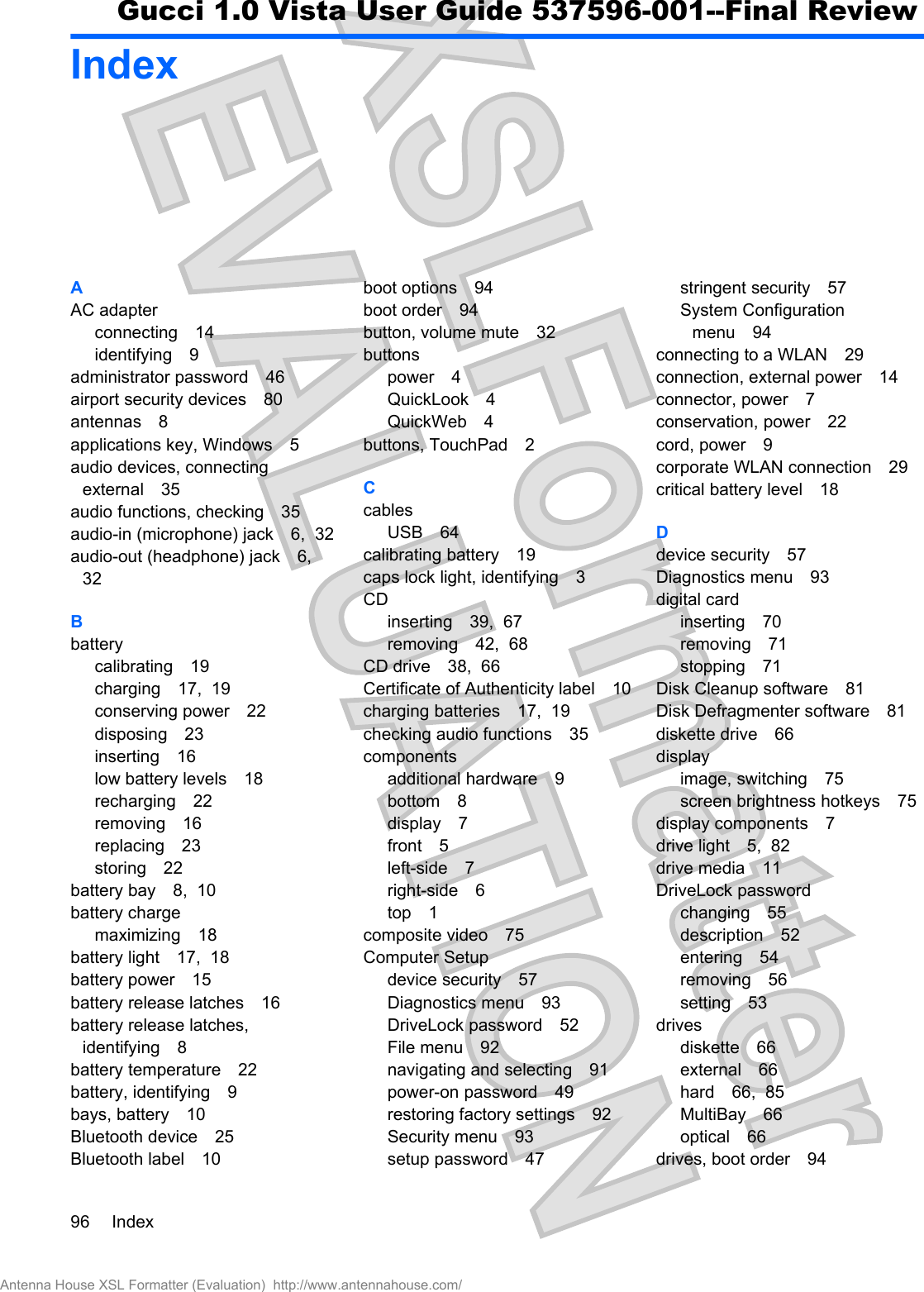 IndexAAC adapterconnecting 14identifying 9administrator password 46airport security devices 80antennas 8applications key, Windows 5audio devices, connectingexternal 35audio functions, checking 35audio-in (microphone) jack 6,  32audio-out (headphone) jack 6,32Bbatterycalibrating 19charging 17,  19conserving power 22disposing 23inserting 16low battery levels 18recharging 22removing 16replacing 23storing 22battery bay 8,  10battery chargemaximizing 18battery light 17,  18battery power 15battery release latches 16battery release latches,identifying 8battery temperature 22battery, identifying 9bays, battery 10Bluetooth device 25Bluetooth label 10boot options 94boot order 94button, volume mute 32buttonspower 4QuickLook 4QuickWeb 4buttons, TouchPad 2CcablesUSB 64calibrating battery 19caps lock light, identifying 3CDinserting 39,  67removing 42,  68CD drive 38,  66Certificate of Authenticity label 10charging batteries 17,  19checking audio functions 35componentsadditional hardware 9bottom 8display 7front 5left-side 7right-side 6top 1composite video 75Computer Setupdevice security 57Diagnostics menu 93DriveLock password 52File menu 92navigating and selecting 91power-on password 49restoring factory settings 92Security menu 93setup password 47stringent security 57System Configurationmenu 94connecting to a WLAN 29connection, external power 14connector, power 7conservation, power 22cord, power 9corporate WLAN connection 29critical battery level 18Ddevice security 57Diagnostics menu 93digital cardinserting 70removing 71stopping 71Disk Cleanup software 81Disk Defragmenter software 81diskette drive 66displayimage, switching 75screen brightness hotkeys 75display components 7drive light 5,  82drive media 11DriveLock passwordchanging 55description 52entering 54removing 56setting 53drivesdiskette 66external 66hard 66,  85MultiBay 66optical 66drives, boot order 9496 IndexAntenna House XSL Formatter (Evaluation)  http://www.antennahouse.com/Gucci 1.0 Vista User Guide 537596-001--Final Review