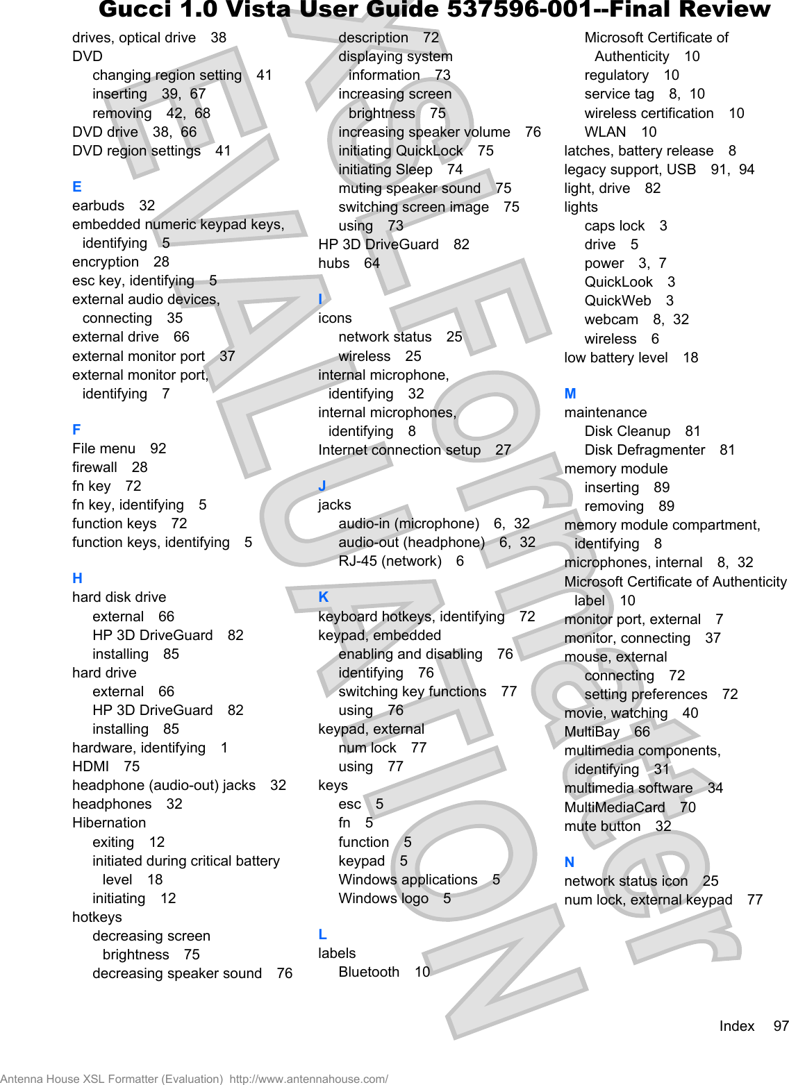 drives, optical drive 38DVDchanging region setting 41inserting 39,  67removing 42,  68DVD drive 38,  66DVD region settings 41Eearbuds 32embedded numeric keypad keys,identifying 5encryption 28esc key, identifying 5external audio devices,connecting 35external drive 66external monitor port 37external monitor port,identifying 7FFile menu 92firewall 28fn key 72fn key, identifying 5function keys 72function keys, identifying 5Hhard disk driveexternal 66HP 3D DriveGuard 82installing 85hard driveexternal 66HP 3D DriveGuard 82installing 85hardware, identifying 1HDMI 75headphone (audio-out) jacks 32headphones 32Hibernationexiting 12initiated during critical batterylevel 18initiating 12hotkeysdecreasing screenbrightness 75decreasing speaker sound 76description 72displaying systeminformation 73increasing screenbrightness 75increasing speaker volume 76initiating QuickLock 75initiating Sleep 74muting speaker sound 75switching screen image 75using 73HP 3D DriveGuard 82hubs 64Iiconsnetwork status 25wireless 25internal microphone,identifying 32internal microphones,identifying 8Internet connection setup 27Jjacksaudio-in (microphone) 6,  32audio-out (headphone) 6,  32RJ-45 (network) 6Kkeyboard hotkeys, identifying 72keypad, embeddedenabling and disabling 76identifying 76switching key functions 77using 76keypad, externalnum lock 77using 77keysesc 5fn 5function 5keypad 5Windows applications 5Windows logo 5LlabelsBluetooth 10Microsoft Certificate ofAuthenticity 10regulatory 10service tag 8,  10wireless certification 10WLAN 10latches, battery release 8legacy support, USB 91,  94light, drive 82lightscaps lock 3drive 5power 3,  7QuickLook 3QuickWeb 3webcam 8,  32wireless 6low battery level 18MmaintenanceDisk Cleanup 81Disk Defragmenter 81memory moduleinserting 89removing 89memory module compartment,identifying 8microphones, internal 8,  32Microsoft Certificate of Authenticitylabel 10monitor port, external 7monitor, connecting 37mouse, externalconnecting 72setting preferences 72movie, watching 40MultiBay 66multimedia components,identifying 31multimedia software 34MultiMediaCard 70mute button 32Nnetwork status icon 25num lock, external keypad 77Index 97Antenna House XSL Formatter (Evaluation)  http://www.antennahouse.com/Gucci 1.0 Vista User Guide 537596-001--Final Review