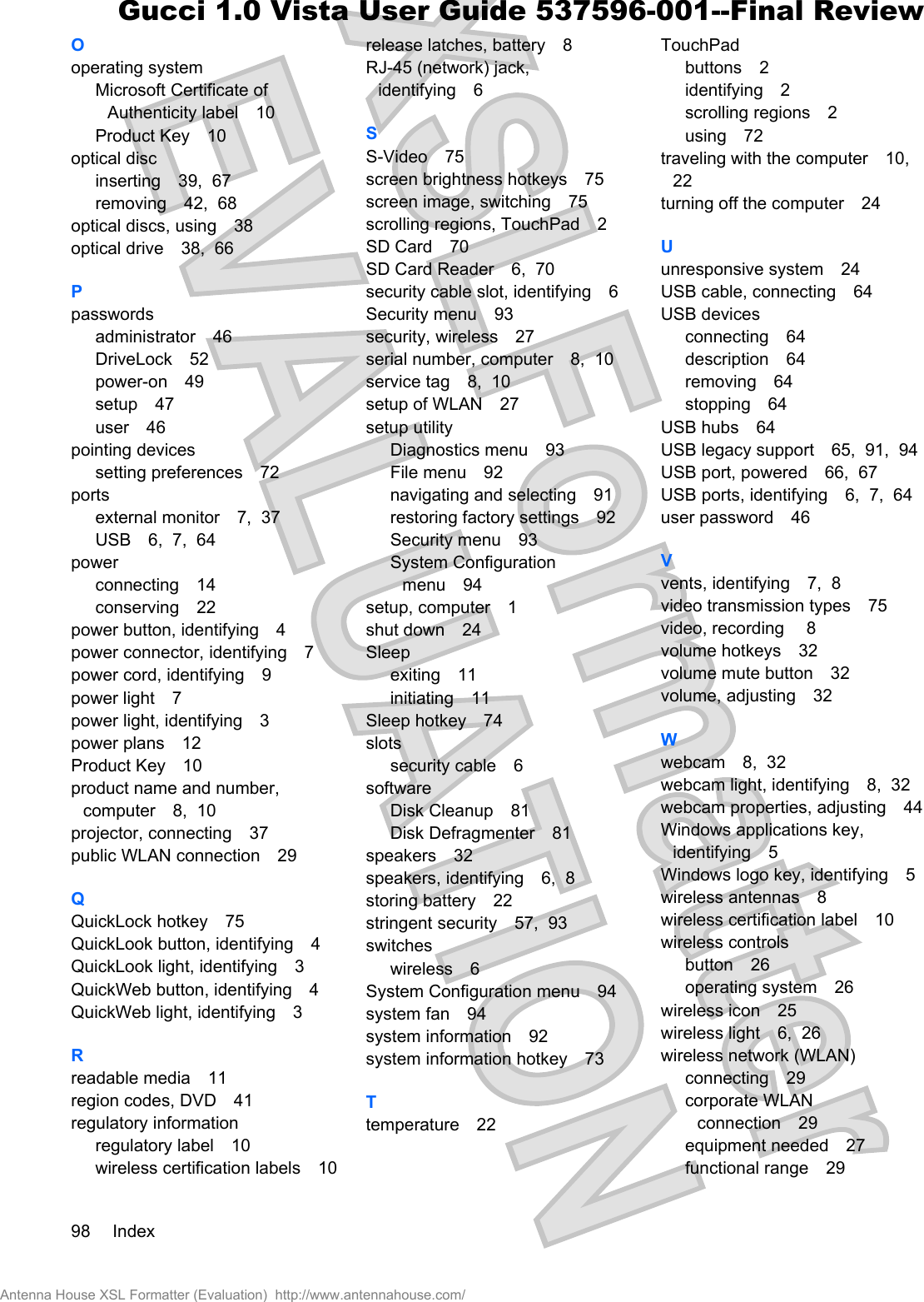 Ooperating systemMicrosoft Certificate ofAuthenticity label 10Product Key 10optical discinserting 39,  67removing 42,  68optical discs, using 38optical drive 38,  66Ppasswordsadministrator 46DriveLock 52power-on 49setup 47user 46pointing devicessetting preferences 72portsexternal monitor 7,  37USB 6,  7,  64powerconnecting 14conserving 22power button, identifying 4power connector, identifying 7power cord, identifying 9power light 7power light, identifying 3power plans 12Product Key 10product name and number,computer 8,  10projector, connecting 37public WLAN connection 29QQuickLock hotkey 75QuickLook button, identifying 4QuickLook light, identifying 3QuickWeb button, identifying 4QuickWeb light, identifying 3Rreadable media 11region codes, DVD 41regulatory informationregulatory label 10wireless certification labels 10release latches, battery 8RJ-45 (network) jack,identifying 6SS-Video 75screen brightness hotkeys 75screen image, switching 75scrolling regions, TouchPad 2SD Card 70SD Card Reader 6,  70security cable slot, identifying 6Security menu 93security, wireless 27serial number, computer 8,  10service tag 8,  10setup of WLAN 27setup utilityDiagnostics menu 93File menu 92navigating and selecting 91restoring factory settings 92Security menu 93System Configurationmenu 94setup, computer 1shut down 24Sleepexiting 11initiating 11Sleep hotkey 74slotssecurity cable 6softwareDisk Cleanup 81Disk Defragmenter 81speakers 32speakers, identifying 6,  8storing battery 22stringent security 57,  93switcheswireless 6System Configuration menu 94system fan 94system information 92system information hotkey 73Ttemperature 22TouchPadbuttons 2identifying 2scrolling regions 2using 72traveling with the computer 10,22turning off the computer 24Uunresponsive system 24USB cable, connecting 64USB devicesconnecting 64description 64removing 64stopping 64USB hubs 64USB legacy support 65,  91,  94USB port, powered 66,  67USB ports, identifying 6,  7,  64user password 46Vvents, identifying 7,  8video transmission types 75video, recording  8volume hotkeys 32volume mute button 32volume, adjusting 32Wwebcam 8,  32webcam light, identifying 8,  32webcam properties, adjusting 44Windows applications key,identifying 5Windows logo key, identifying 5wireless antennas 8wireless certification label 10wireless controlsbutton 26operating system 26wireless icon 25wireless light 6,  26wireless network (WLAN)connecting 29corporate WLANconnection 29equipment needed 27functional range 2998 IndexAntenna House XSL Formatter (Evaluation)  http://www.antennahouse.com/Gucci 1.0 Vista User Guide 537596-001--Final Review