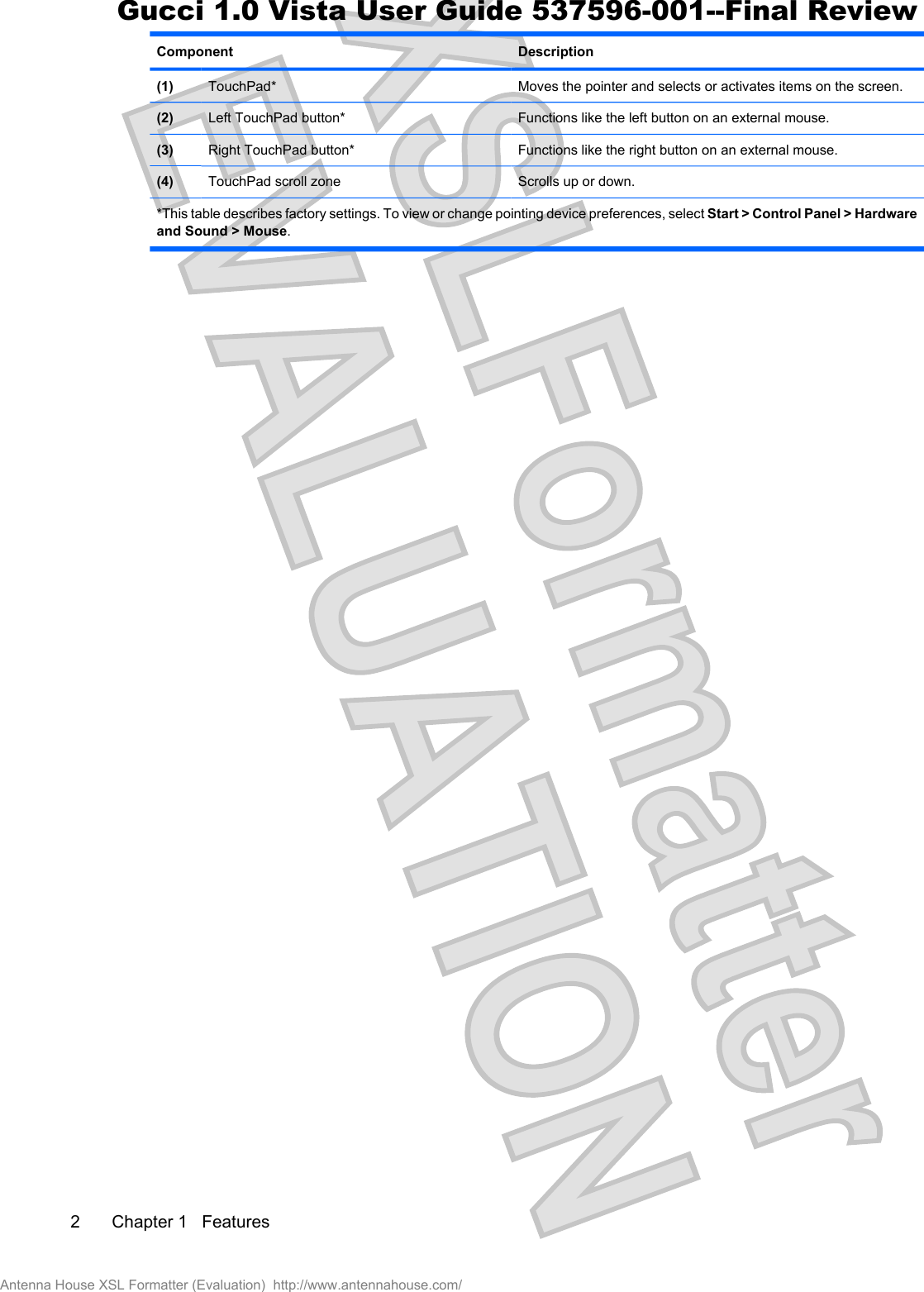 Component Description(1) TouchPad* Moves the pointer and selects or activates items on the screen.(2) Left TouchPad button* Functions like the left button on an external mouse.(3) Right TouchPad button* Functions like the right button on an external mouse.(4) TouchPad scroll zone Scrolls up or down.*This table describes factory settings. To view or change pointing device preferences, select Start &gt; Control Panel &gt; Hardwareand Sound &gt; Mouse.2 Chapter 1   FeaturesAntenna House XSL Formatter (Evaluation)  http://www.antennahouse.com/Gucci 1.0 Vista User Guide 537596-001--Final Review