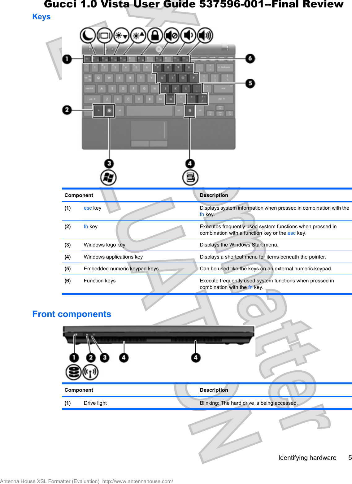 KeysComponent Description(1) esc key Displays system information when pressed in combination with thefn key.(2) fn key Executes frequently used system functions when pressed incombination with a function key or the esc key.(3) Windows logo key Displays the Windows Start menu.(4) Windows applications key Displays a shortcut menu for items beneath the pointer.(5) Embedded numeric keypad keys Can be used like the keys on an external numeric keypad.(6) Function keys Execute frequently used system functions when pressed incombination with the fn key.Front componentsComponent Description(1) Drive light  Blinking: The hard drive is being accessed.Identifying hardware 5Antenna House XSL Formatter (Evaluation)  http://www.antennahouse.com/Gucci 1.0 Vista User Guide 537596-001--Final Review