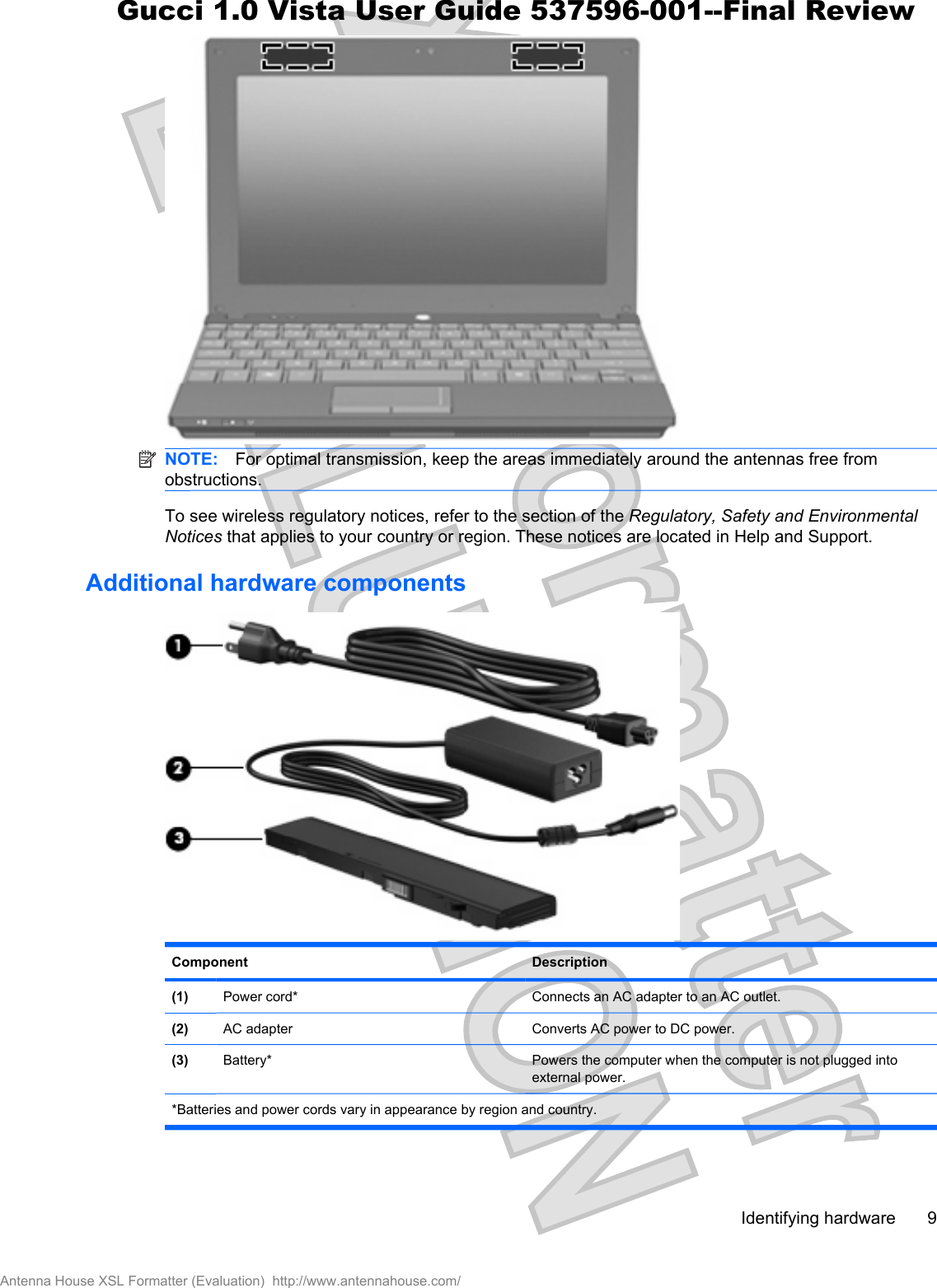 NOTE: For optimal transmission, keep the areas immediately around the antennas free fromobstructions.To see wireless regulatory notices, refer to the section of the Regulatory, Safety and EnvironmentalNotices that applies to your country or region. These notices are located in Help and Support.Additional hardware componentsComponent Description(1) Power cord* Connects an AC adapter to an AC outlet.(2) AC adapter Converts AC power to DC power.(3) Battery* Powers the computer when the computer is not plugged intoexternal power.*Batteries and power cords vary in appearance by region and country.Identifying hardware 9Antenna House XSL Formatter (Evaluation)  http://www.antennahouse.com/Gucci 1.0 Vista User Guide 537596-001--Final Review