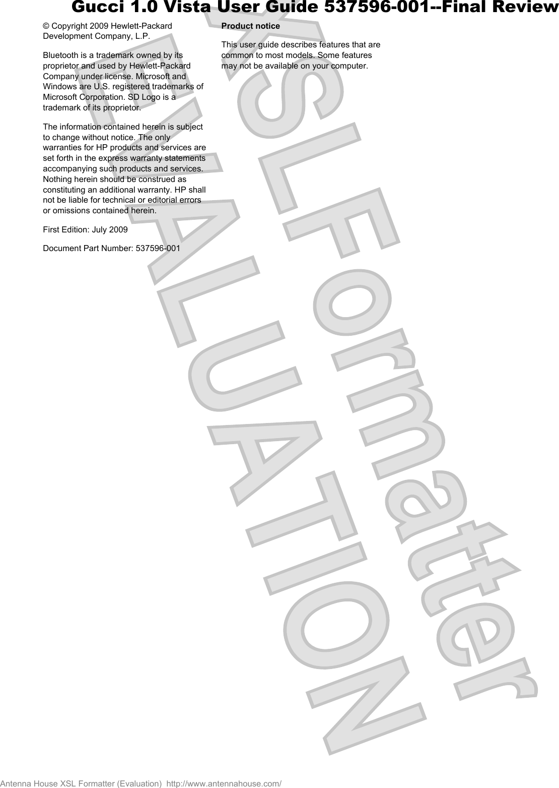© Copyright 2009 Hewlett-PackardDevelopment Company, L.P.Bluetooth is a trademark owned by itsproprietor and used by Hewlett-PackardCompany under license. Microsoft andWindows are U.S. registered trademarks ofMicrosoft Corporation. SD Logo is atrademark of its proprietor.The information contained herein is subjectto change without notice. The onlywarranties for HP products and services areset forth in the express warranty statementsaccompanying such products and services.Nothing herein should be construed asconstituting an additional warranty. HP shallnot be liable for technical or editorial errorsor omissions contained herein.First Edition: July 2009Document Part Number: 537596-001Product noticeThis user guide describes features that arecommon to most models. Some featuresmay not be available on your computer.Antenna House XSL Formatter (Evaluation)  http://www.antennahouse.com/Gucci 1.0 Vista User Guide 537596-001--Final Review