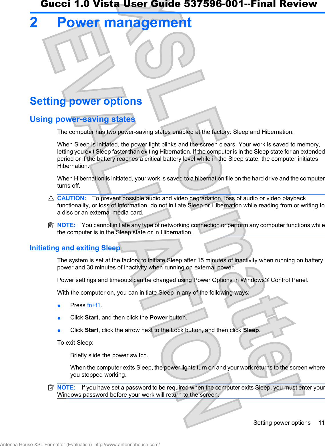 2 Power managementSetting power optionsUsing power-saving statesThe computer has two power-saving states enabled at the factory: Sleep and Hibernation.When Sleep is initiated, the power light blinks and the screen clears. Your work is saved to memory,letting you exit Sleep faster than exiting Hibernation. If the computer is in the Sleep state for an extendedperiod or if the battery reaches a critical battery level while in the Sleep state, the computer initiatesHibernation.When Hibernation is initiated, your work is saved to a hibernation file on the hard drive and the computerturns off.CAUTION: To prevent possible audio and video degradation, loss of audio or video playbackfunctionality, or loss of information, do not initiate Sleep or Hibernation while reading from or writing toa disc or an external media card.NOTE: You cannot initiate any type of networking connection or perform any computer functions whilethe computer is in the Sleep state or in Hibernation.Initiating and exiting SleepThe system is set at the factory to initiate Sleep after 15 minutes of inactivity when running on batterypower and 30 minutes of inactivity when running on external power.Power settings and timeouts can be changed using Power Options in Windows® Control Panel.With the computer on, you can initiate Sleep in any of the following ways:łPress fn+f1.łClick Start, and then click the Power button.łClick Start, click the arrow next to the Lock button, and then click Sleep.To exit Sleep:Briefly slide the power switch.When the computer exits Sleep, the power lights turn on and your work returns to the screen whereyou stopped working.NOTE: If you have set a password to be required when the computer exits Sleep, you must enter yourWindows password before your work will return to the screen.Setting power options 11Antenna House XSL Formatter (Evaluation)  http://www.antennahouse.com/Gucci 1.0 Vista User Guide 537596-001--Final Review