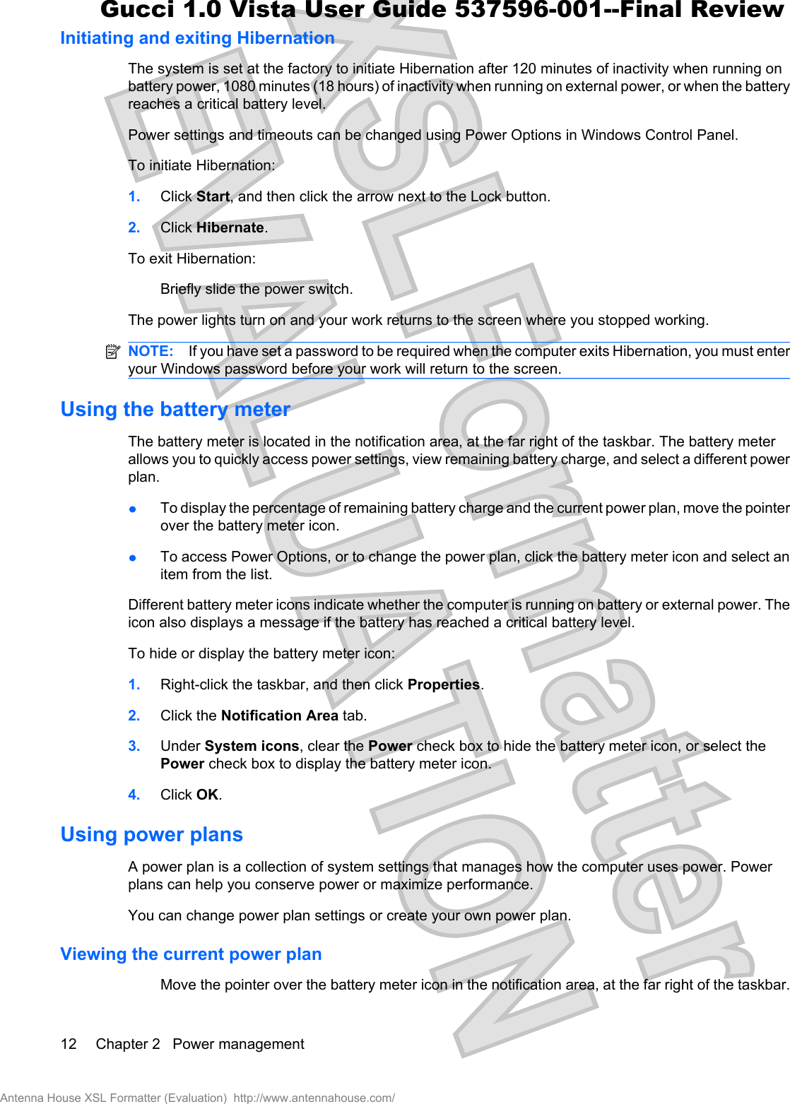 Initiating and exiting HibernationThe system is set at the factory to initiate Hibernation after 120 minutes of inactivity when running onbattery power, 1080 minutes (18 hours) of inactivity when running on external power, or when the batteryreaches a critical battery level.Power settings and timeouts can be changed using Power Options in Windows Control Panel.To initiate Hibernation:1. Click Start, and then click the arrow next to the Lock button.2. Click Hibernate.To exit Hibernation:Briefly slide the power switch.The power lights turn on and your work returns to the screen where you stopped working.NOTE: If you have set a password to be required when the computer exits Hibernation, you must enteryour Windows password before your work will return to the screen.Using the battery meterThe battery meter is located in the notification area, at the far right of the taskbar. The battery meterallows you to quickly access power settings, view remaining battery charge, and select a different powerplan.łTo display the percentage of remaining battery charge and the current power plan, move the pointerover the battery meter icon.łTo access Power Options, or to change the power plan, click the battery meter icon and select anitem from the list.Different battery meter icons indicate whether the computer is running on battery or external power. Theicon also displays a message if the battery has reached a critical battery level.To hide or display the battery meter icon:1. Right-click the taskbar, and then click Properties.2. Click the Notification Area tab.3. Under System icons, clear the Power check box to hide the battery meter icon, or select thePower check box to display the battery meter icon.4. Click OK.Using power plansA power plan is a collection of system settings that manages how the computer uses power. Powerplans can help you conserve power or maximize performance.You can change power plan settings or create your own power plan.Viewing the current power planMove the pointer over the battery meter icon in the notification area, at the far right of the taskbar.12 Chapter 2   Power managementAntenna House XSL Formatter (Evaluation)  http://www.antennahouse.com/Gucci 1.0 Vista User Guide 537596-001--Final Review