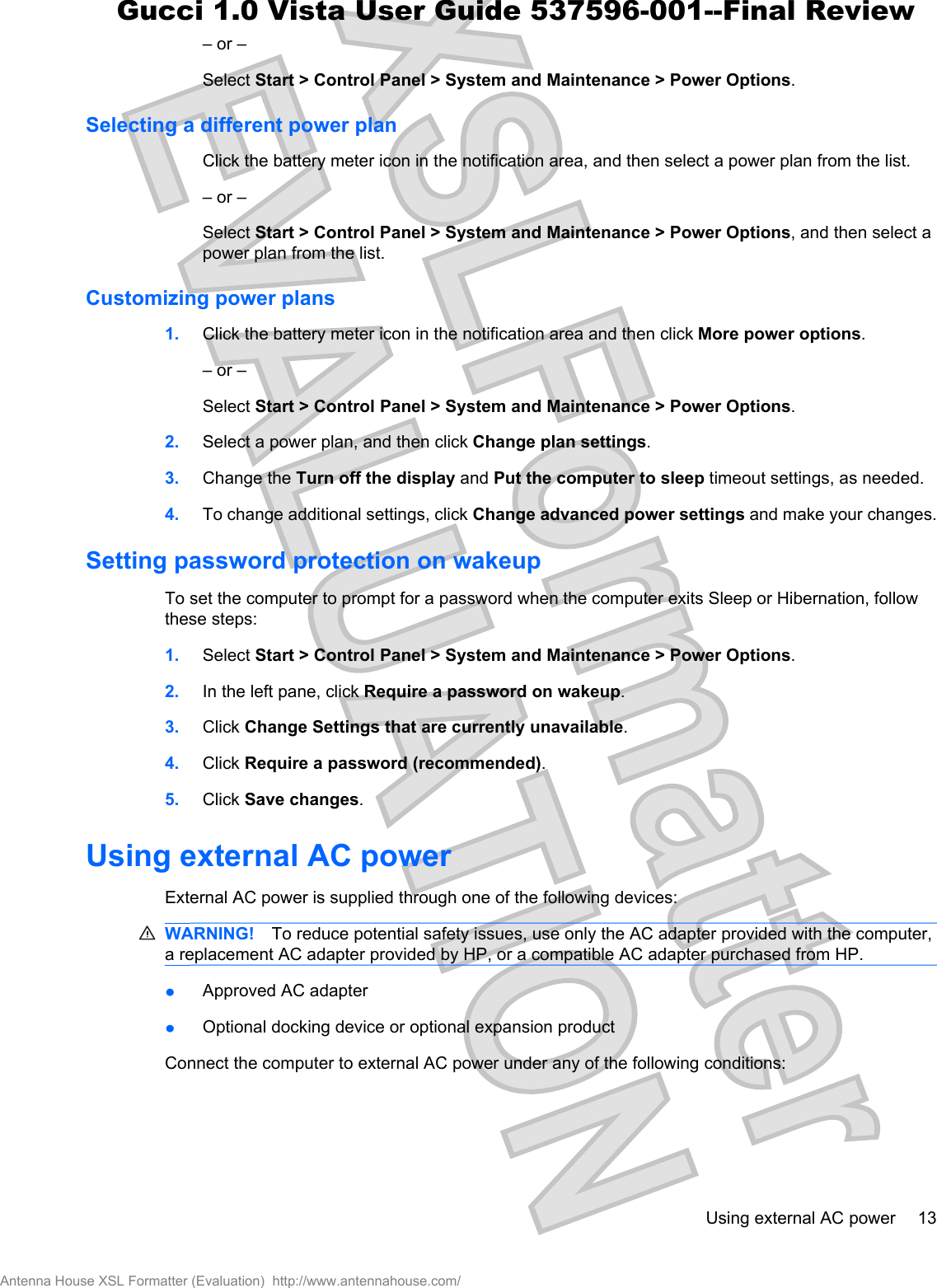 – or –Select Start &gt; Control Panel &gt; System and Maintenance &gt; Power Options.Selecting a different power planClick the battery meter icon in the notification area, and then select a power plan from the list.– or –Select Start &gt; Control Panel &gt; System and Maintenance &gt; Power Options, and then select apower plan from the list.Customizing power plans1. Click the battery meter icon in the notification area and then click More power options.– or –Select Start &gt; Control Panel &gt; System and Maintenance &gt; Power Options.2. Select a power plan, and then click Change plan settings.3. Change the Turn off the display and Put the computer to sleep timeout settings, as needed.4. To change additional settings, click Change advanced power settings and make your changes.Setting password protection on wakeupTo set the computer to prompt for a password when the computer exits Sleep or Hibernation, followthese steps:1. Select Start &gt; Control Panel &gt; System and Maintenance &gt; Power Options.2. In the left pane, click Require a password on wakeup.3. Click Change Settings that are currently unavailable.4. Click Require a password (recommended).5. Click Save changes.Using external AC powerExternal AC power is supplied through one of the following devices:WARNING! To reduce potential safety issues, use only the AC adapter provided with the computer,a replacement AC adapter provided by HP, or a compatible AC adapter purchased from HP.łApproved AC adapterłOptional docking device or optional expansion productConnect the computer to external AC power under any of the following conditions:Using external AC power 13Antenna House XSL Formatter (Evaluation)  http://www.antennahouse.com/Gucci 1.0 Vista User Guide 537596-001--Final Review