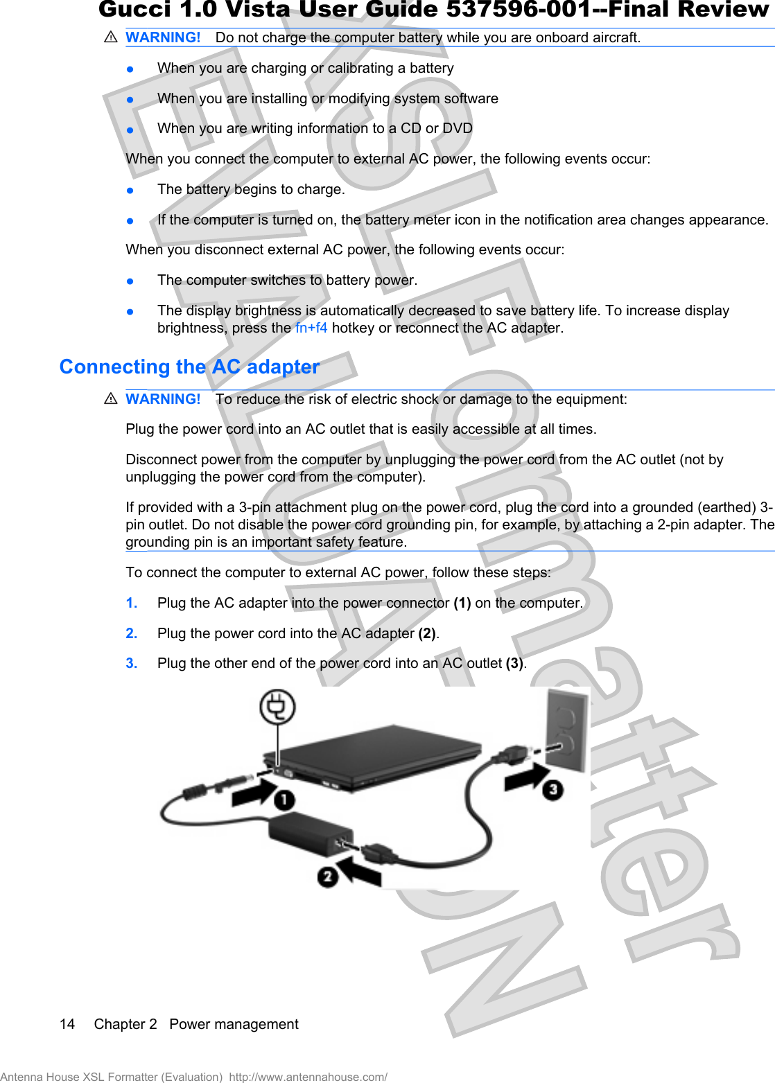 WARNING! Do not charge the computer battery while you are onboard aircraft.łWhen you are charging or calibrating a batteryłWhen you are installing or modifying system softwarełWhen you are writing information to a CD or DVDWhen you connect the computer to external AC power, the following events occur:łThe battery begins to charge.łIf the computer is turned on, the battery meter icon in the notification area changes appearance.When you disconnect external AC power, the following events occur:łThe computer switches to battery power.łThe display brightness is automatically decreased to save battery life. To increase displaybrightness, press the fn+f4 hotkey or reconnect the AC adapter.Connecting the AC adapterWARNING! To reduce the risk of electric shock or damage to the equipment:Plug the power cord into an AC outlet that is easily accessible at all times.Disconnect power from the computer by unplugging the power cord from the AC outlet (not byunplugging the power cord from the computer).If provided with a 3-pin attachment plug on the power cord, plug the cord into a grounded (earthed) 3-pin outlet. Do not disable the power cord grounding pin, for example, by attaching a 2-pin adapter. Thegrounding pin is an important safety feature.To connect the computer to external AC power, follow these steps:1. Plug the AC adapter into the power connector (1) on the computer.2. Plug the power cord into the AC adapter (2).3. Plug the other end of the power cord into an AC outlet (3).14 Chapter 2   Power managementAntenna House XSL Formatter (Evaluation)  http://www.antennahouse.com/Gucci 1.0 Vista User Guide 537596-001--Final Review