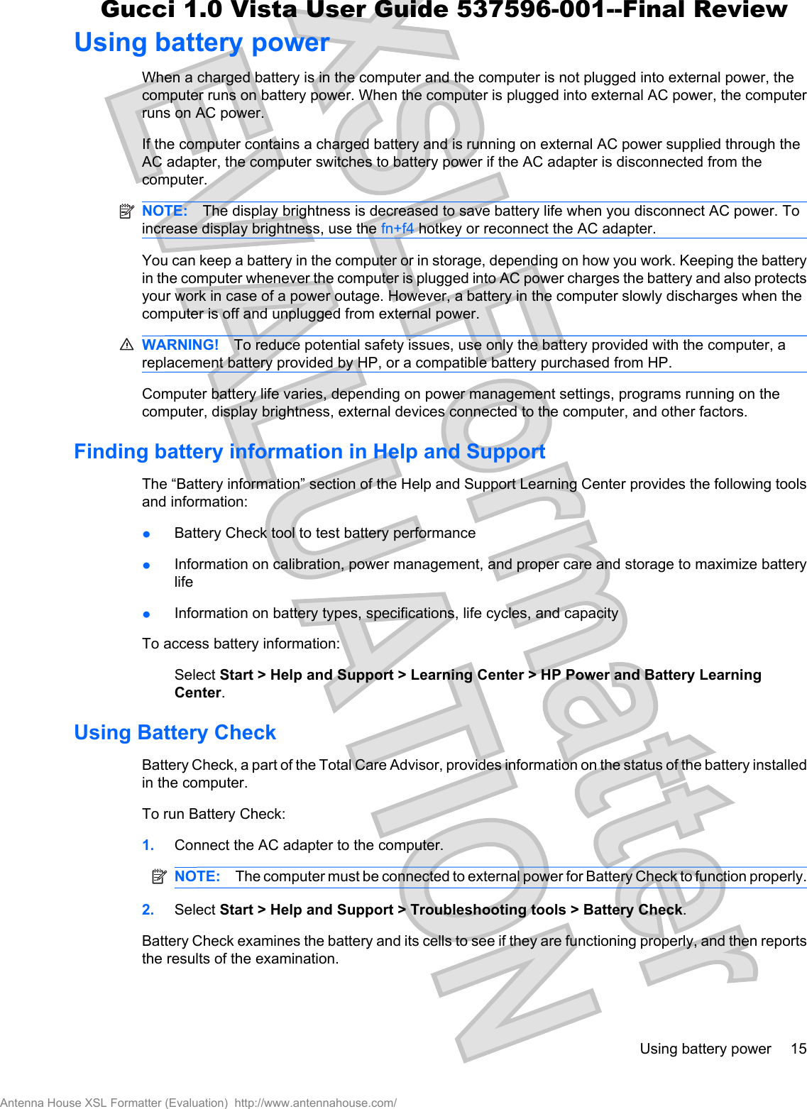 Using battery powerWhen a charged battery is in the computer and the computer is not plugged into external power, thecomputer runs on battery power. When the computer is plugged into external AC power, the computerruns on AC power.If the computer contains a charged battery and is running on external AC power supplied through theAC adapter, the computer switches to battery power if the AC adapter is disconnected from thecomputer.NOTE: The display brightness is decreased to save battery life when you disconnect AC power. Toincrease display brightness, use the fn+f4 hotkey or reconnect the AC adapter.You can keep a battery in the computer or in storage, depending on how you work. Keeping the batteryin the computer whenever the computer is plugged into AC power charges the battery and also protectsyour work in case of a power outage. However, a battery in the computer slowly discharges when thecomputer is off and unplugged from external power.WARNING! To reduce potential safety issues, use only the battery provided with the computer, areplacement battery provided by HP, or a compatible battery purchased from HP.Computer battery life varies, depending on power management settings, programs running on thecomputer, display brightness, external devices connected to the computer, and other factors.Finding battery information in Help and SupportThe “Battery information” section of the Help and Support Learning Center provides the following toolsand information:łBattery Check tool to test battery performancełInformation on calibration, power management, and proper care and storage to maximize batterylifełInformation on battery types, specifications, life cycles, and capacityTo access battery information:Select Start &gt; Help and Support &gt; Learning Center &gt; HP Power and Battery LearningCenter.Using Battery CheckBattery Check, a part of the Total Care Advisor, provides information on the status of the battery installedin the computer.To run Battery Check:1. Connect the AC adapter to the computer.NOTE: The computer must be connected to external power for Battery Check to function properly.2. Select Start &gt; Help and Support &gt; Troubleshooting tools &gt; Battery Check.Battery Check examines the battery and its cells to see if they are functioning properly, and then reportsthe results of the examination.Using battery power 15Antenna House XSL Formatter (Evaluation)  http://www.antennahouse.com/Gucci 1.0 Vista User Guide 537596-001--Final Review