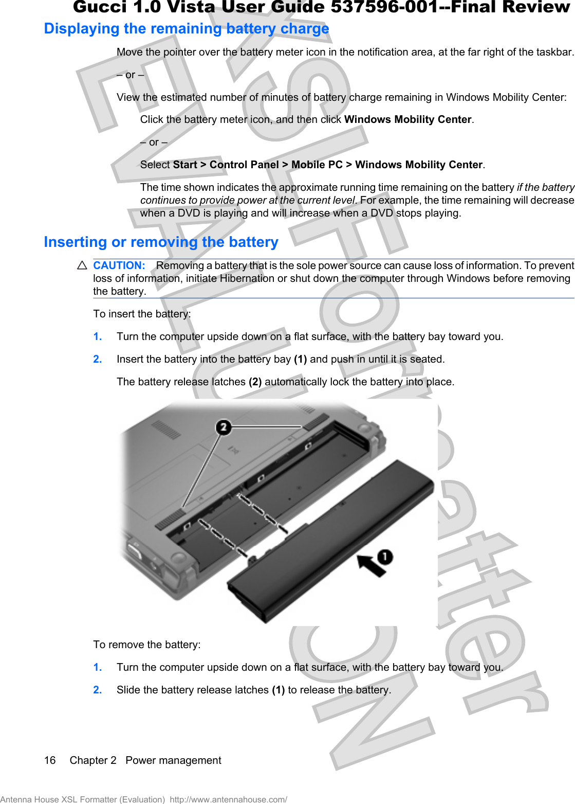 Displaying the remaining battery chargeMove the pointer over the battery meter icon in the notification area, at the far right of the taskbar.– or –View the estimated number of minutes of battery charge remaining in Windows Mobility Center:Click the battery meter icon, and then click Windows Mobility Center.– or –Select Start &gt; Control Panel &gt; Mobile PC &gt; Windows Mobility Center.The time shown indicates the approximate running time remaining on the battery if the batterycontinues to provide power at the current level. For example, the time remaining will decreasewhen a DVD is playing and will increase when a DVD stops playing.Inserting or removing the batteryCAUTION: Removing a battery that is the sole power source can cause loss of information. To preventloss of information, initiate Hibernation or shut down the computer through Windows before removingthe battery.To insert the battery:1. Turn the computer upside down on a flat surface, with the battery bay toward you.2. Insert the battery into the battery bay (1) and push in until it is seated.The battery release latches (2) automatically lock the battery into place.To remove the battery:1. Turn the computer upside down on a flat surface, with the battery bay toward you.2. Slide the battery release latches (1) to release the battery.16 Chapter 2   Power managementAntenna House XSL Formatter (Evaluation)  http://www.antennahouse.com/Gucci 1.0 Vista User Guide 537596-001--Final Review