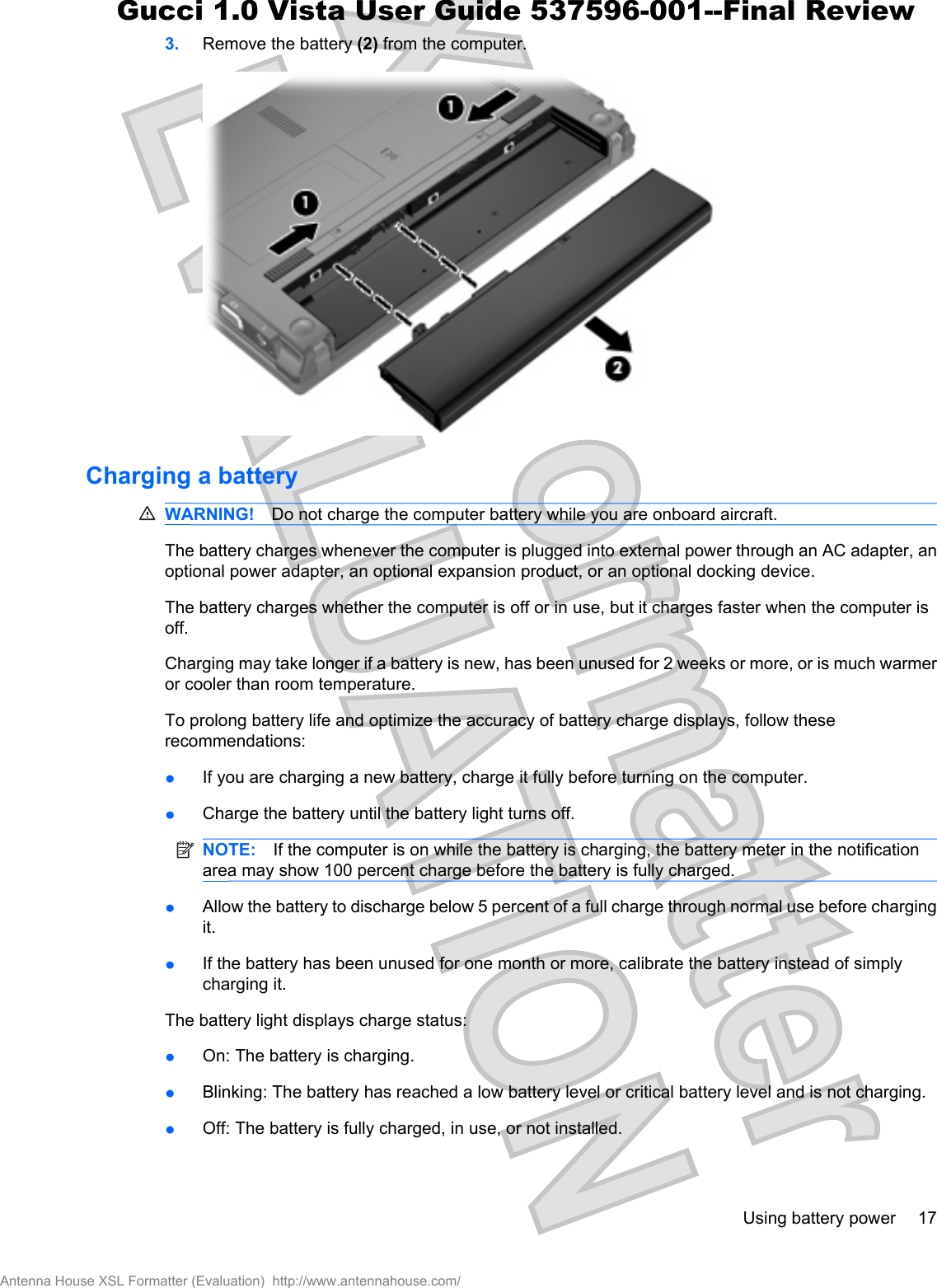 3. Remove the battery (2) from the computer.Charging a batteryWARNING! Do not charge the computer battery while you are onboard aircraft.The battery charges whenever the computer is plugged into external power through an AC adapter, anoptional power adapter, an optional expansion product, or an optional docking device.The battery charges whether the computer is off or in use, but it charges faster when the computer isoff.Charging may take longer if a battery is new, has been unused for 2 weeks or more, or is much warmeror cooler than room temperature.To prolong battery life and optimize the accuracy of battery charge displays, follow theserecommendations:łIf you are charging a new battery, charge it fully before turning on the computer.łCharge the battery until the battery light turns off.NOTE: If the computer is on while the battery is charging, the battery meter in the notificationarea may show 100 percent charge before the battery is fully charged.łAllow the battery to discharge below 5 percent of a full charge through normal use before chargingit.łIf the battery has been unused for one month or more, calibrate the battery instead of simplycharging it.The battery light displays charge status:łOn: The battery is charging.łBlinking: The battery has reached a low battery level or critical battery level and is not charging.łOff: The battery is fully charged, in use, or not installed.Using battery power 17Antenna House XSL Formatter (Evaluation)  http://www.antennahouse.com/Gucci 1.0 Vista User Guide 537596-001--Final Review