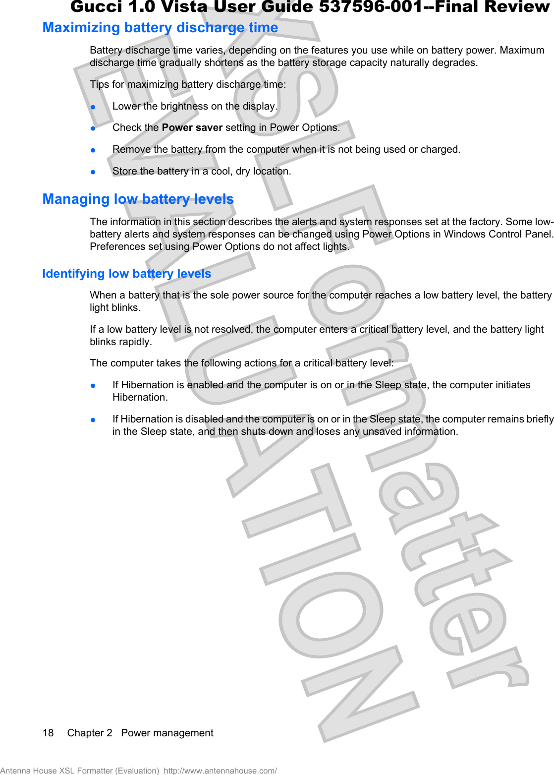 Maximizing battery discharge timeBattery discharge time varies, depending on the features you use while on battery power. Maximumdischarge time gradually shortens as the battery storage capacity naturally degrades.Tips for maximizing battery discharge time:łLower the brightness on the display.łCheck the Power saver setting in Power Options.łRemove the battery from the computer when it is not being used or charged.łStore the battery in a cool, dry location.Managing low battery levelsThe information in this section describes the alerts and system responses set at the factory. Some low-battery alerts and system responses can be changed using Power Options in Windows Control Panel.Preferences set using Power Options do not affect lights.Identifying low battery levelsWhen a battery that is the sole power source for the computer reaches a low battery level, the batterylight blinks.If a low battery level is not resolved, the computer enters a critical battery level, and the battery lightblinks rapidly.The computer takes the following actions for a critical battery level:łIf Hibernation is enabled and the computer is on or in the Sleep state, the computer initiatesHibernation.łIf Hibernation is disabled and the computer is on or in the Sleep state, the computer remains brieflyin the Sleep state, and then shuts down and loses any unsaved information.18 Chapter 2   Power managementAntenna House XSL Formatter (Evaluation)  http://www.antennahouse.com/Gucci 1.0 Vista User Guide 537596-001--Final Review