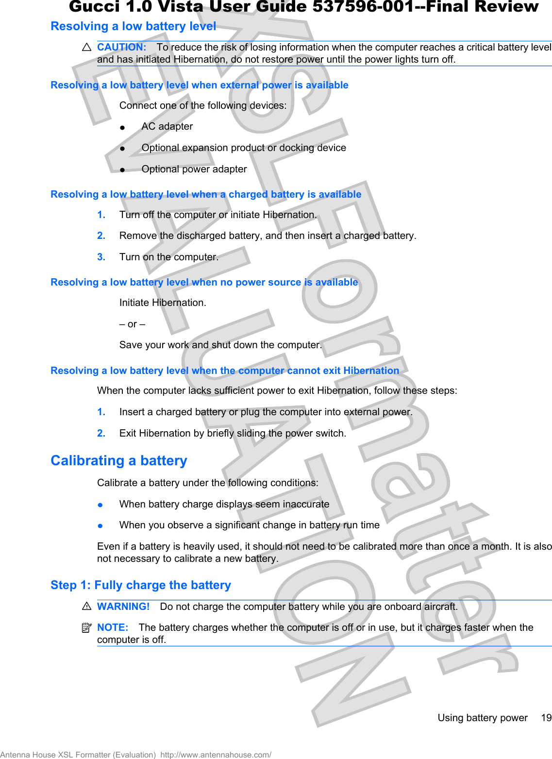 Resolving a low battery levelCAUTION: To reduce the risk of losing information when the computer reaches a critical battery leveland has initiated Hibernation, do not restore power until the power lights turn off.Resolving a low battery level when external power is availableConnect one of the following devices:łAC adapterłOptional expansion product or docking devicełOptional power adapterResolving a low battery level when a charged battery is available1. Turn off the computer or initiate Hibernation.2. Remove the discharged battery, and then insert a charged battery.3. Turn on the computer.Resolving a low battery level when no power source is availableInitiate Hibernation.– or –Save your work and shut down the computer.Resolving a low battery level when the computer cannot exit HibernationWhen the computer lacks sufficient power to exit Hibernation, follow these steps:1. Insert a charged battery or plug the computer into external power.2. Exit Hibernation by briefly sliding the power switch.Calibrating a batteryCalibrate a battery under the following conditions:łWhen battery charge displays seem inaccuratełWhen you observe a significant change in battery run timeEven if a battery is heavily used, it should not need to be calibrated more than once a month. It is alsonot necessary to calibrate a new battery.Step 1: Fully charge the batteryWARNING! Do not charge the computer battery while you are onboard aircraft.NOTE: The battery charges whether the computer is off or in use, but it charges faster when thecomputer is off.Using battery power 19Antenna House XSL Formatter (Evaluation)  http://www.antennahouse.com/Gucci 1.0 Vista User Guide 537596-001--Final Review