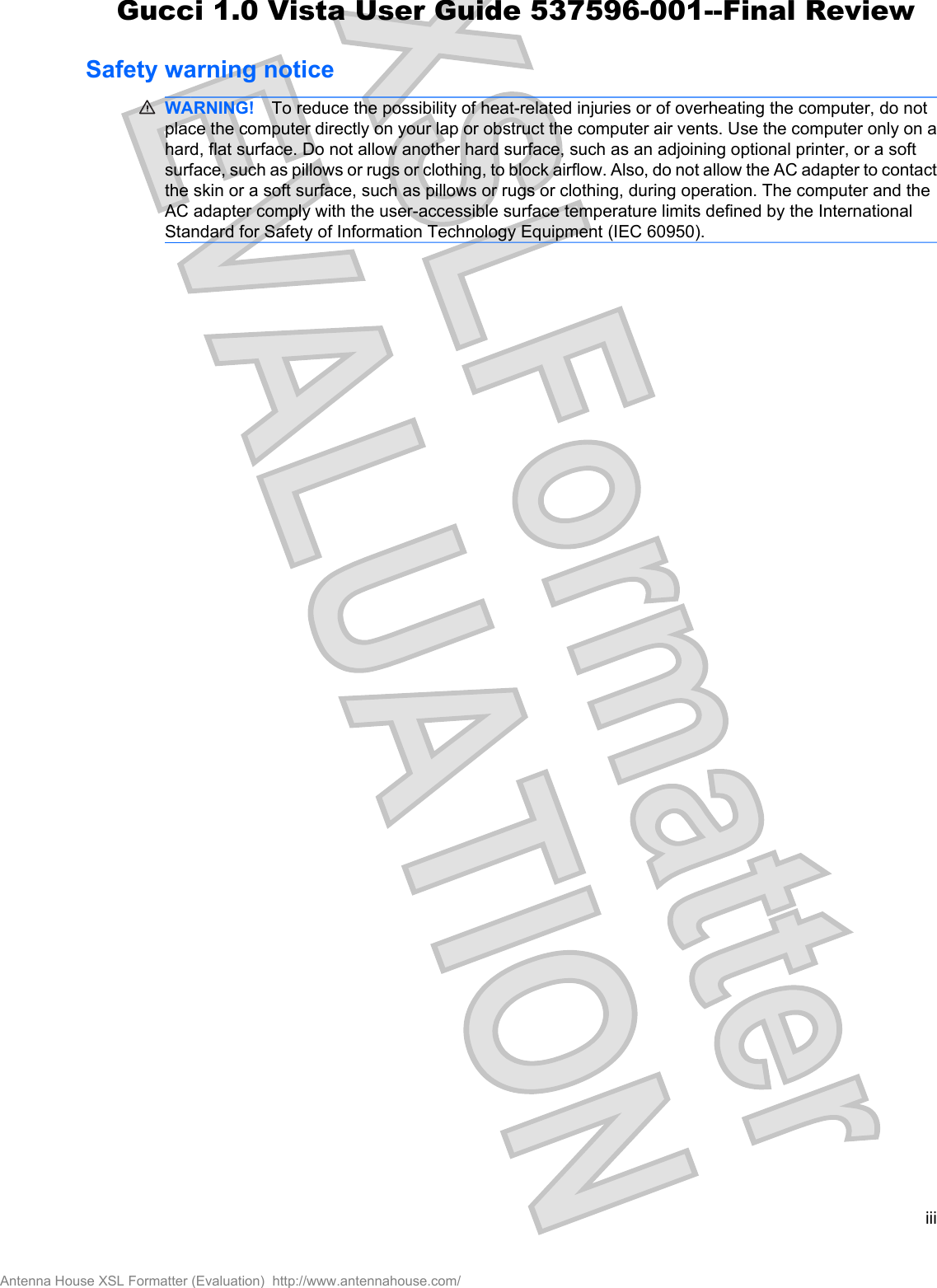 Safety warning noticeWARNING! To reduce the possibility of heat-related injuries or of overheating the computer, do notplace the computer directly on your lap or obstruct the computer air vents. Use the computer only on ahard, flat surface. Do not allow another hard surface, such as an adjoining optional printer, or a softsurface, such as pillows or rugs or clothing, to block airflow. Also, do not allow the AC adapter to contactthe skin or a soft surface, such as pillows or rugs or clothing, during operation. The computer and theAC adapter comply with the user-accessible surface temperature limits defined by the InternationalStandard for Safety of Information Technology Equipment (IEC 60950).iiiAntenna House XSL Formatter (Evaluation)  http://www.antennahouse.com/Gucci 1.0 Vista User Guide 537596-001--Final Review