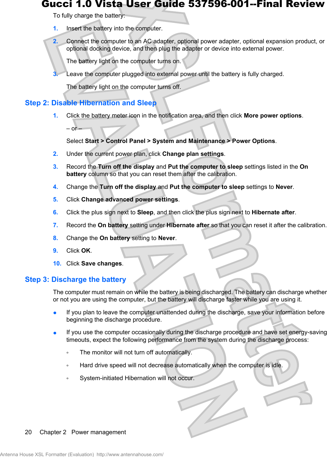 To fully charge the battery:1. Insert the battery into the computer.2. Connect the computer to an AC adapter, optional power adapter, optional expansion product, oroptional docking device, and then plug the adapter or device into external power.The battery light on the computer turns on.3. Leave the computer plugged into external power until the battery is fully charged.The battery light on the computer turns off.Step 2: Disable Hibernation and Sleep1. Click the battery meter icon in the notification area, and then click More power options.– or –Select Start &gt; Control Panel &gt; System and Maintenance &gt; Power Options.2. Under the current power plan, click Change plan settings.3. Record the Turn off the display and Put the computer to sleep settings listed in the Onbattery column so that you can reset them after the calibration.4. Change the Turn off the display and Put the computer to sleep settings to Never.5. Click Change advanced power settings.6. Click the plus sign next to Sleep, and then click the plus sign next to Hibernate after.7. Record the On battery setting under Hibernate after so that you can reset it after the calibration.8. Change the On battery setting to Never.9. Click OK.10. Click Save changes.Step 3: Discharge the batteryThe computer must remain on while the battery is being discharged. The battery can discharge whetheror not you are using the computer, but the battery will discharge faster while you are using it.łIf you plan to leave the computer unattended during the discharge, save your information beforebeginning the discharge procedure.łIf you use the computer occasionally during the discharge procedure and have set energy-savingtimeouts, expect the following performance from the system during the discharge process:ŃThe monitor will not turn off automatically.ŃHard drive speed will not decrease automatically when the computer is idle.ŃSystem-initiated Hibernation will not occur.20 Chapter 2   Power managementAntenna House XSL Formatter (Evaluation)  http://www.antennahouse.com/Gucci 1.0 Vista User Guide 537596-001--Final Review