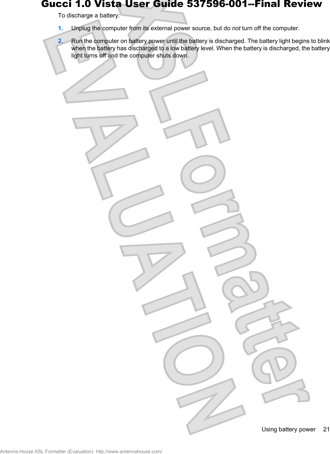 To discharge a battery:1. Unplug the computer from its external power source, but do not turn off the computer.2. Run the computer on battery power until the battery is discharged. The battery light begins to blinkwhen the battery has discharged to a low battery level. When the battery is discharged, the batterylight turns off and the computer shuts down.Using battery power 21Antenna House XSL Formatter (Evaluation)  http://www.antennahouse.com/Gucci 1.0 Vista User Guide 537596-001--Final Review