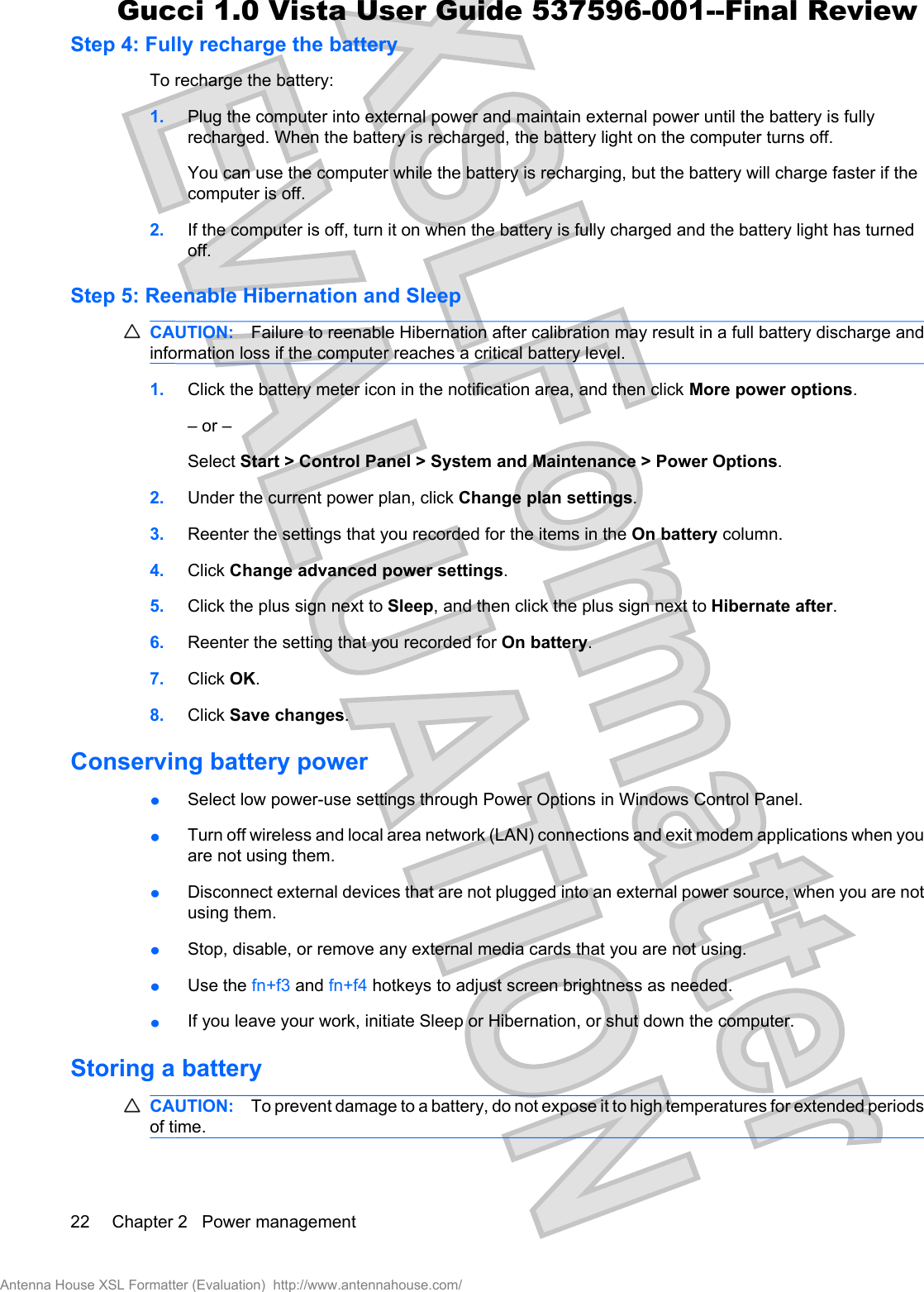 Step 4: Fully recharge the batteryTo recharge the battery:1. Plug the computer into external power and maintain external power until the battery is fullyrecharged. When the battery is recharged, the battery light on the computer turns off.You can use the computer while the battery is recharging, but the battery will charge faster if thecomputer is off.2. If the computer is off, turn it on when the battery is fully charged and the battery light has turnedoff.Step 5: Reenable Hibernation and SleepCAUTION: Failure to reenable Hibernation after calibration may result in a full battery discharge andinformation loss if the computer reaches a critical battery level.1. Click the battery meter icon in the notification area, and then click More power options.– or –Select Start &gt; Control Panel &gt; System and Maintenance &gt; Power Options.2. Under the current power plan, click Change plan settings.3. Reenter the settings that you recorded for the items in the On battery column.4. Click Change advanced power settings.5. Click the plus sign next to Sleep, and then click the plus sign next to Hibernate after.6. Reenter the setting that you recorded for On battery.7. Click OK.8. Click Save changes.Conserving battery powerłSelect low power-use settings through Power Options in Windows Control Panel.łTurn off wireless and local area network (LAN) connections and exit modem applications when youare not using them.łDisconnect external devices that are not plugged into an external power source, when you are notusing them.łStop, disable, or remove any external media cards that you are not using.łUse the fn+f3 and fn+f4 hotkeys to adjust screen brightness as needed.łIf you leave your work, initiate Sleep or Hibernation, or shut down the computer.Storing a batteryCAUTION: To prevent damage to a battery, do not expose it to high temperatures for extended periodsof time.22 Chapter 2   Power managementAntenna House XSL Formatter (Evaluation)  http://www.antennahouse.com/Gucci 1.0 Vista User Guide 537596-001--Final Review