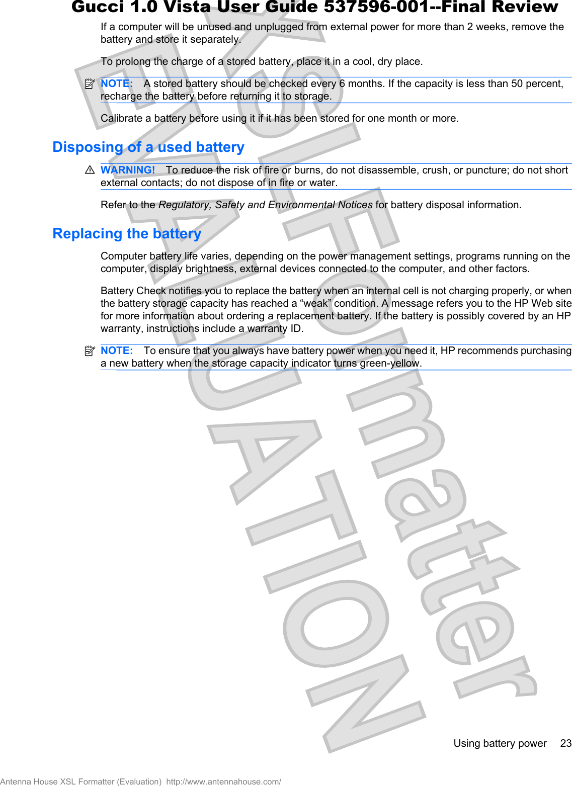 If a computer will be unused and unplugged from external power for more than 2 weeks, remove thebattery and store it separately.To prolong the charge of a stored battery, place it in a cool, dry place.NOTE: A stored battery should be checked every 6 months. If the capacity is less than 50 percent,recharge the battery before returning it to storage.Calibrate a battery before using it if it has been stored for one month or more.Disposing of a used batteryWARNING! To reduce the risk of fire or burns, do not disassemble, crush, or puncture; do not shortexternal contacts; do not dispose of in fire or water.Refer to the Regulatory, Safety and Environmental Notices for battery disposal information.Replacing the battery Computer battery life varies, depending on the power management settings, programs running on thecomputer, display brightness, external devices connected to the computer, and other factors.Battery Check notifies you to replace the battery when an internal cell is not charging properly, or whenthe battery storage capacity has reached a “weak” condition. A message refers you to the HP Web sitefor more information about ordering a replacement battery. If the battery is possibly covered by an HPwarranty, instructions include a warranty ID.NOTE: To ensure that you always have battery power when you need it, HP recommends purchasinga new battery when the storage capacity indicator turns green-yellow.Using battery power 23Antenna House XSL Formatter (Evaluation)  http://www.antennahouse.com/Gucci 1.0 Vista User Guide 537596-001--Final Review