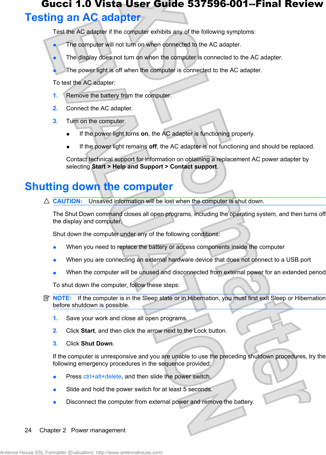 Testing an AC adapterTest the AC adapter if the computer exhibits any of the following symptoms:łThe computer will not turn on when connected to the AC adapter.łThe display does not turn on when the computer is connected to the AC adapter.łThe power light is off when the computer is connected to the AC adapter.To test the AC adapter:1. Remove the battery from the computer.2. Connect the AC adapter.3. Turn on the computer.łIf the power light turns on, the AC adapter is functioning properly.łIf the power light remains off, the AC adapter is not functioning and should be replaced.Contact technical support for information on obtaining a replacement AC power adapter byselecting Start &gt; Help and Support &gt; Contact support.Shutting down the computerCAUTION: Unsaved information will be lost when the computer is shut down.The Shut Down command closes all open programs, including the operating system, and then turns offthe display and computer.Shut down the computer under any of the following conditions:łWhen you need to replace the battery or access components inside the computerłWhen you are connecting an external hardware device that does not connect to a USB portłWhen the computer will be unused and disconnected from external power for an extended periodTo shut down the computer, follow these steps:NOTE: If the computer is in the Sleep state or in Hibernation, you must first exit Sleep or Hibernationbefore shutdown is possible.1. Save your work and close all open programs.2. Click Start, and then click the arrow next to the Lock button.3. Click Shut Down.If the computer is unresponsive and you are unable to use the preceding shutdown procedures, try thefollowing emergency procedures in the sequence provided:łPress ctrl+alt+delete, and then slide the power switch.łSlide and hold the power switch for at least 5 seconds.łDisconnect the computer from external power and remove the battery.24 Chapter 2   Power managementAntenna House XSL Formatter (Evaluation)  http://www.antennahouse.com/Gucci 1.0 Vista User Guide 537596-001--Final Review