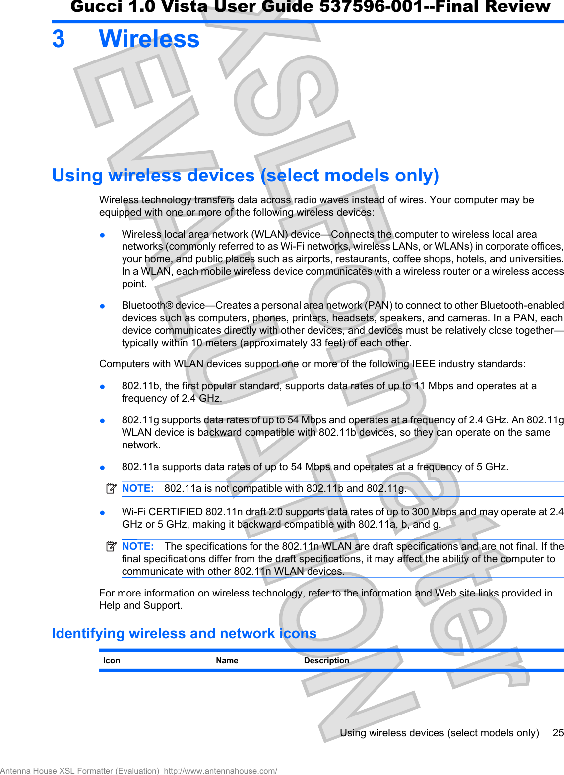 3WirelessUsing wireless devices (select models only)Wireless technology transfers data across radio waves instead of wires. Your computer may beequipped with one or more of the following wireless devices:łWireless local area network (WLAN) device—Connects the computer to wireless local areanetworks (commonly referred to as Wi-Fi networks, wireless LANs, or WLANs) in corporate offices,your home, and public places such as airports, restaurants, coffee shops, hotels, and universities.In a WLAN, each mobile wireless device communicates with a wireless router or a wireless accesspoint.łBluetooth® device—Creates a personal area network (PAN) to connect to other Bluetooth-enableddevices such as computers, phones, printers, headsets, speakers, and cameras. In a PAN, eachdevice communicates directly with other devices, and devices must be relatively close together—typically within 10 meters (approximately 33 feet) of each other.Computers with WLAN devices support one or more of the following IEEE industry standards:ł802.11b, the first popular standard, supports data rates of up to 11 Mbps and operates at afrequency of 2.4 GHz.ł802.11g supports data rates of up to 54 Mbps and operates at a frequency of 2.4 GHz. An 802.11gWLAN device is backward compatible with 802.11b devices, so they can operate on the samenetwork.ł802.11a supports data rates of up to 54 Mbps and operates at a frequency of 5 GHz.NOTE: 802.11a is not compatible with 802.11b and 802.11g.łWi-Fi CERTIFIED 802.11n draft 2.0 supports data rates of up to 300 Mbps and may operate at 2.4GHz or 5 GHz, making it backward compatible with 802.11a, b, and g.NOTE: The specifications for the 802.11n WLAN are draft specifications and are not final. If thefinal specifications differ from the draft specifications, it may affect the ability of the computer tocommunicate with other 802.11n WLAN devices.For more information on wireless technology, refer to the information and Web site links provided inHelp and Support.Identifying wireless and network iconsIcon Name DescriptionUsing wireless devices (select models only) 25Antenna House XSL Formatter (Evaluation)  http://www.antennahouse.com/Gucci 1.0 Vista User Guide 537596-001--Final Review