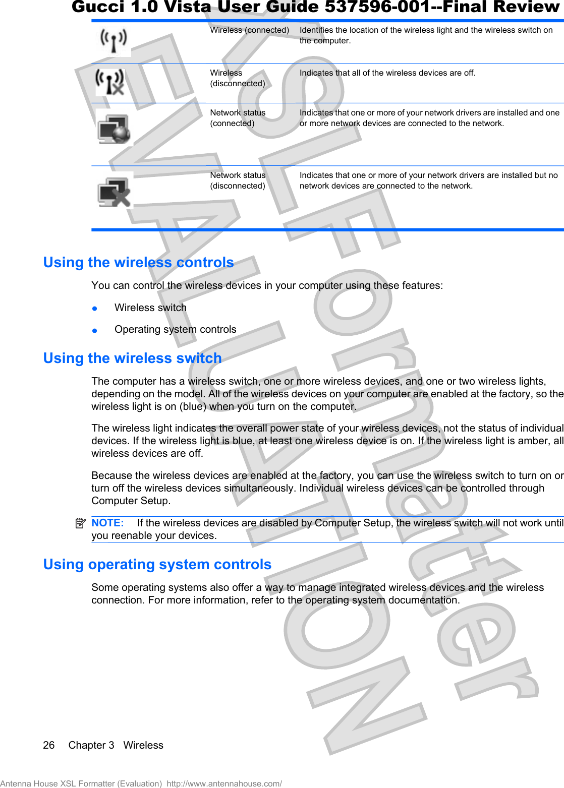 Wireless (connected) Identifies the location of the wireless light and the wireless switch onthe computer.Wireless(disconnected)Indicates that all of the wireless devices are off.Network status(connected)Indicates that one or more of your network drivers are installed and oneor more network devices are connected to the network.Network status(disconnected)Indicates that one or more of your network drivers are installed but nonetwork devices are connected to the network.Using the wireless controlsYou can control the wireless devices in your computer using these features:łWireless switchłOperating system controlsUsing the wireless switchThe computer has a wireless switch, one or more wireless devices, and one or two wireless lights,depending on the model. All of the wireless devices on your computer are enabled at the factory, so thewireless light is on (blue) when you turn on the computer.The wireless light indicates the overall power state of your wireless devices, not the status of individualdevices. If the wireless light is blue, at least one wireless device is on. If the wireless light is amber, allwireless devices are off.Because the wireless devices are enabled at the factory, you can use the wireless switch to turn on orturn off the wireless devices simultaneously. Individual wireless devices can be controlled throughComputer Setup.NOTE:  If the wireless devices are disabled by Computer Setup, the wireless switch will not work untilyou reenable your devices.Using operating system controlsSome operating systems also offer a way to manage integrated wireless devices and the wirelessconnection. For more information, refer to the operating system documentation.26 Chapter 3   WirelessAntenna House XSL Formatter (Evaluation)  http://www.antennahouse.com/Gucci 1.0 Vista User Guide 537596-001--Final Review