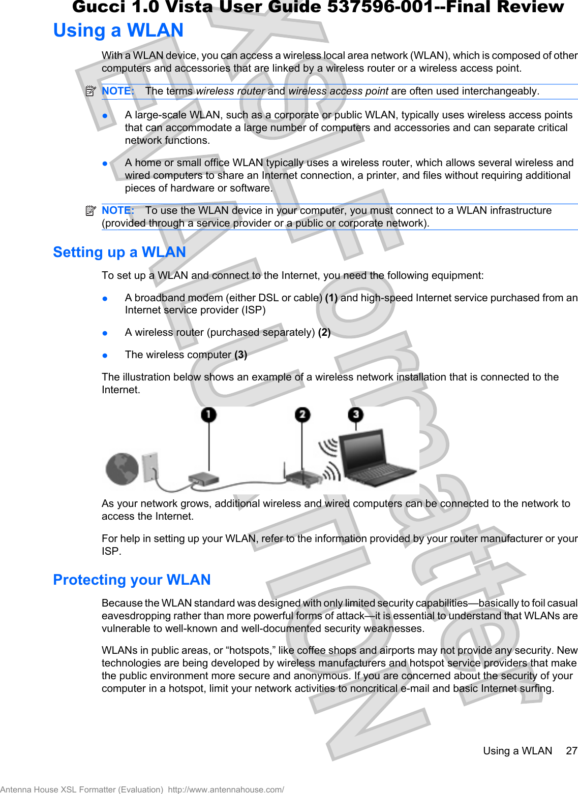 Using a WLANWith a WLAN device, you can access a wireless local area network (WLAN), which is composed of othercomputers and accessories that are linked by a wireless router or a wireless access point.NOTE: The terms wireless router and wireless access point are often used interchangeably.łA large-scale WLAN, such as a corporate or public WLAN, typically uses wireless access pointsthat can accommodate a large number of computers and accessories and can separate criticalnetwork functions.łA home or small office WLAN typically uses a wireless router, which allows several wireless andwired computers to share an Internet connection, a printer, and files without requiring additionalpieces of hardware or software.NOTE: To use the WLAN device in your computer, you must connect to a WLAN infrastructure(provided through a service provider or a public or corporate network).Setting up a WLANTo set up a WLAN and connect to the Internet, you need the following equipment:łA broadband modem (either DSL or cable) (1) and high-speed Internet service purchased from anInternet service provider (ISP)łA wireless router (purchased separately) (2)łThe wireless computer (3)The illustration below shows an example of a wireless network installation that is connected to theInternet.As your network grows, additional wireless and wired computers can be connected to the network toaccess the Internet.For help in setting up your WLAN, refer to the information provided by your router manufacturer or yourISP.Protecting your WLANBecause the WLAN standard was designed with only limited security capabilities—basically to foil casualeavesdropping rather than more powerful forms of attack—it is essential to understand that WLANs arevulnerable to well-known and well-documented security weaknesses.WLANs in public areas, or “hotspots,” like coffee shops and airports may not provide any security. Newtechnologies are being developed by wireless manufacturers and hotspot service providers that makethe public environment more secure and anonymous. If you are concerned about the security of yourcomputer in a hotspot, limit your network activities to noncritical e-mail and basic Internet surfing.Using a WLAN 27Antenna House XSL Formatter (Evaluation)  http://www.antennahouse.com/Gucci 1.0 Vista User Guide 537596-001--Final Review