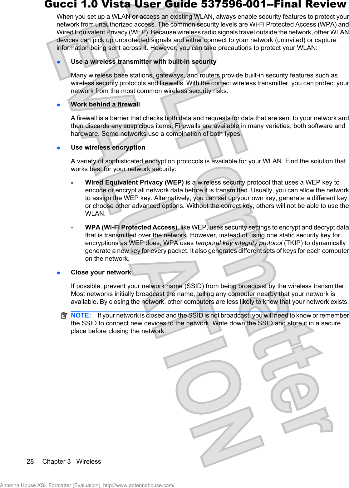 When you set up a WLAN or access an existing WLAN, always enable security features to protect yournetwork from unauthorized access. The common security levels are Wi-Fi Protected Access (WPA) andWired Equivalent Privacy (WEP). Because wireless radio signals travel outside the network, other WLANdevices can pick up unprotected signals and either connect to your network (uninvited) or captureinformation being sent across it. However, you can take precautions to protect your WLAN:łUse a wireless transmitter with built-in securityMany wireless base stations, gateways, and routers provide built-in security features such aswireless security protocols and firewalls. With the correct wireless transmitter, you can protect yournetwork from the most common wireless security risks.łWork behind a firewallA firewall is a barrier that checks both data and requests for data that are sent to your network andthen discards any suspicious items. Firewalls are available in many varieties, both software andhardware. Some networks use a combination of both types.łUse wireless encryptionA variety of sophisticated encryption protocols is available for your WLAN. Find the solution thatworks best for your network security:ŃWired Equivalent Privacy (WEP) is a wireless security protocol that uses a WEP key toencode or encrypt all network data before it is transmitted. Usually, you can allow the networkto assign the WEP key. Alternatively, you can set up your own key, generate a different key,or choose other advanced options. Without the correct key, others will not be able to use theWLAN.ŃWPA (Wi-Fi Protected Access), like WEP, uses security settings to encrypt and decrypt datathat is transmitted over the network. However, instead of using one static security key forencryptions as WEP does, WPA uses temporal key integrity protocol (TKIP) to dynamicallygenerate a new key for every packet. It also generates different sets of keys for each computeron the network.łClose your networkIf possible, prevent your network name (SSID) from being broadcast by the wireless transmitter.Most networks initially broadcast the name, telling any computer nearby that your network isavailable. By closing the network, other computers are less likely to know that your network exists.NOTE: If your network is closed and the SSID is not broadcast, you will need to know or rememberthe SSID to connect new devices to the network. Write down the SSID and store it in a secureplace before closing the network.28 Chapter 3   WirelessAntenna House XSL Formatter (Evaluation)  http://www.antennahouse.com/Gucci 1.0 Vista User Guide 537596-001--Final Review