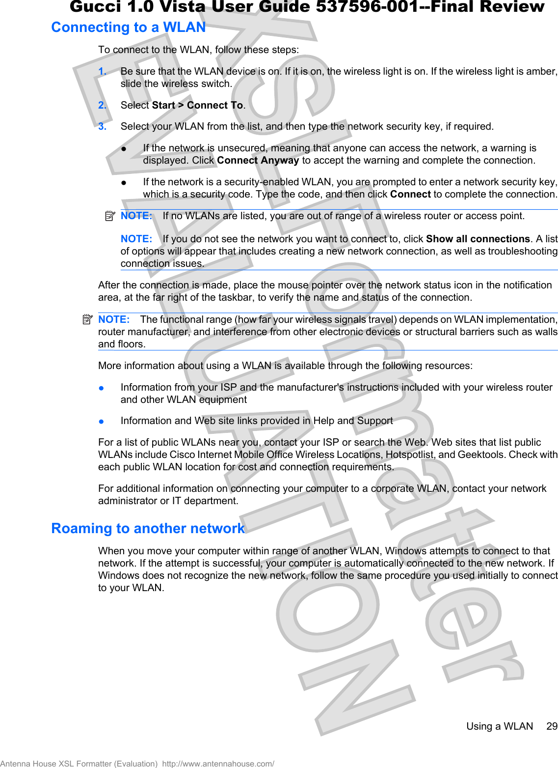 Connecting to a WLANTo connect to the WLAN, follow these steps:1. Be sure that the WLAN device is on. If it is on, the wireless light is on. If the wireless light is amber,slide the wireless switch.2. Select Start &gt; Connect To.3. Select your WLAN from the list, and then type the network security key, if required.łIf the network is unsecured, meaning that anyone can access the network, a warning isdisplayed. Click Connect Anyway to accept the warning and complete the connection.łIf the network is a security-enabled WLAN, you are prompted to enter a network security key,which is a security code. Type the code, and then click Connect to complete the connection.NOTE: If no WLANs are listed, you are out of range of a wireless router or access point.NOTE: If you do not see the network you want to connect to, click Show all connections. A listof options will appear that includes creating a new network connection, as well as troubleshootingconnection issues.After the connection is made, place the mouse pointer over the network status icon in the notificationarea, at the far right of the taskbar, to verify the name and status of the connection.NOTE: The functional range (how far your wireless signals travel) depends on WLAN implementation,router manufacturer, and interference from other electronic devices or structural barriers such as wallsand floors.More information about using a WLAN is available through the following resources:łInformation from your ISP and the manufacturer&apos;s instructions included with your wireless routerand other WLAN equipmentłInformation and Web site links provided in Help and SupportFor a list of public WLANs near you, contact your ISP or search the Web. Web sites that list publicWLANs include Cisco Internet Mobile Office Wireless Locations, Hotspotlist, and Geektools. Check witheach public WLAN location for cost and connection requirements.For additional information on connecting your computer to a corporate WLAN, contact your networkadministrator or IT department.Roaming to another networkWhen you move your computer within range of another WLAN, Windows attempts to connect to thatnetwork. If the attempt is successful, your computer is automatically connected to the new network. IfWindows does not recognize the new network, follow the same procedure you used initially to connectto your WLAN.Using a WLAN 29Antenna House XSL Formatter (Evaluation)  http://www.antennahouse.com/Gucci 1.0 Vista User Guide 537596-001--Final Review