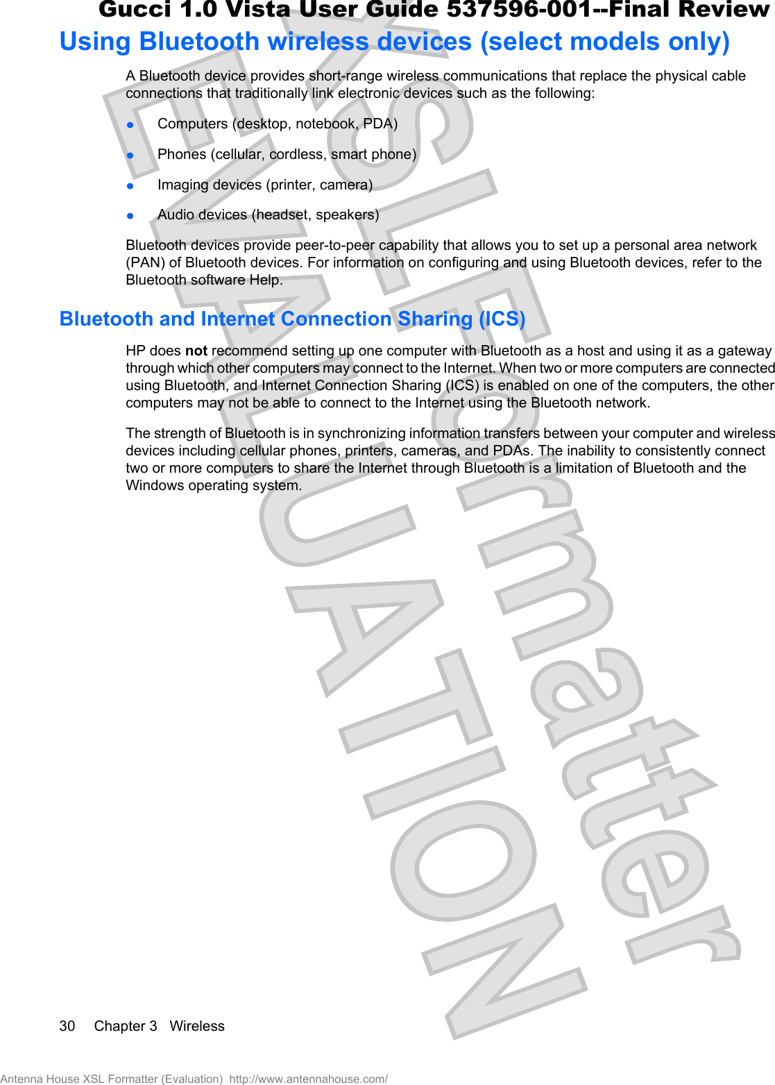 Using Bluetooth wireless devices (select models only)A Bluetooth device provides short-range wireless communications that replace the physical cableconnections that traditionally link electronic devices such as the following:łComputers (desktop, notebook, PDA)łPhones (cellular, cordless, smart phone)łImaging devices (printer, camera)łAudio devices (headset, speakers)Bluetooth devices provide peer-to-peer capability that allows you to set up a personal area network(PAN) of Bluetooth devices. For information on configuring and using Bluetooth devices, refer to theBluetooth software Help.Bluetooth and Internet Connection Sharing (ICS)HP does not recommend setting up one computer with Bluetooth as a host and using it as a gatewaythrough which other computers may connect to the Internet. When two or more computers are connectedusing Bluetooth, and Internet Connection Sharing (ICS) is enabled on one of the computers, the othercomputers may not be able to connect to the Internet using the Bluetooth network.The strength of Bluetooth is in synchronizing information transfers between your computer and wirelessdevices including cellular phones, printers, cameras, and PDAs. The inability to consistently connecttwo or more computers to share the Internet through Bluetooth is a limitation of Bluetooth and theWindows operating system.30 Chapter 3   WirelessAntenna House XSL Formatter (Evaluation)  http://www.antennahouse.com/Gucci 1.0 Vista User Guide 537596-001--Final Review