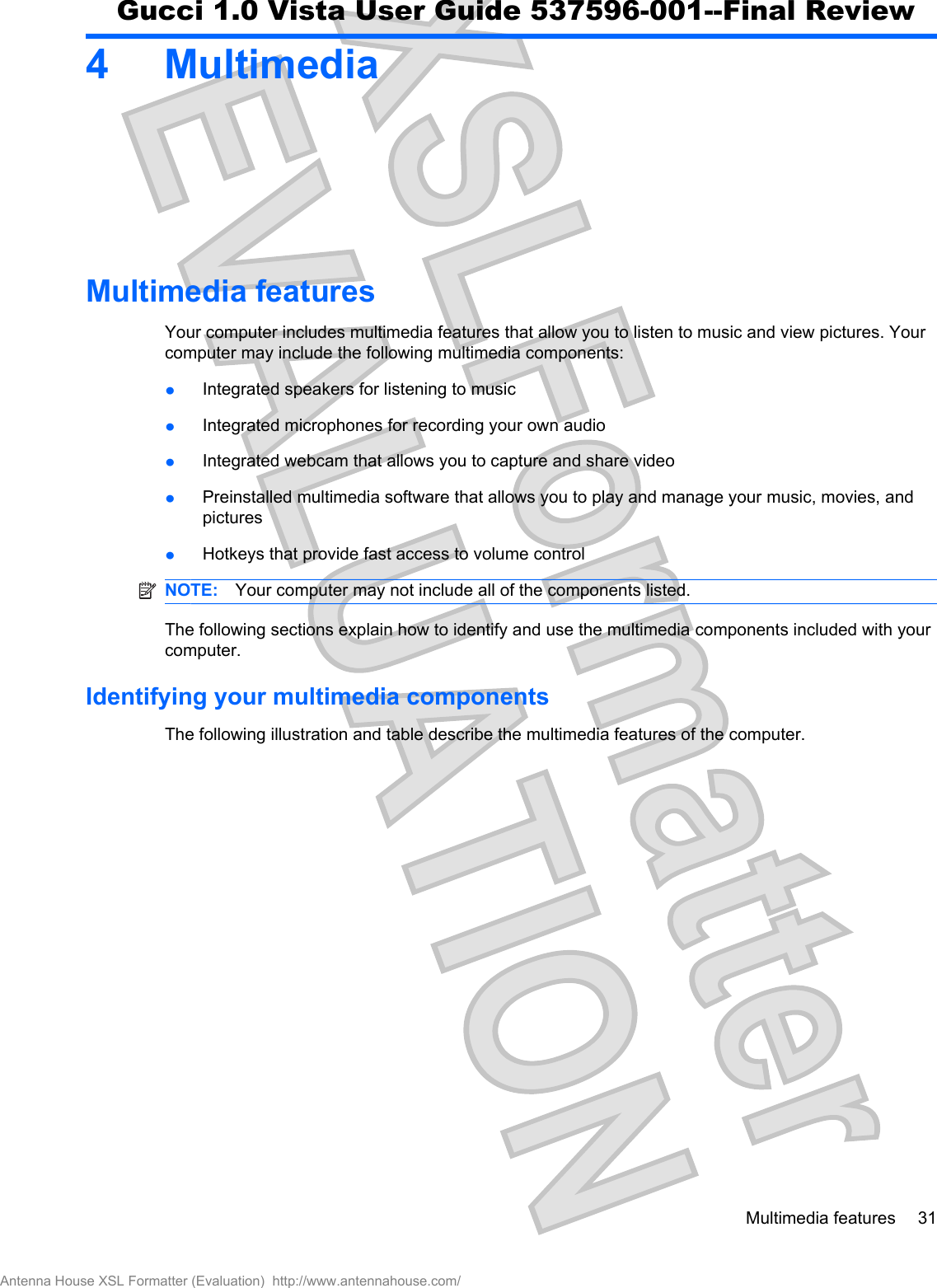 4 MultimediaMultimedia featuresYour computer includes multimedia features that allow you to listen to music and view pictures. Yourcomputer may include the following multimedia components:łIntegrated speakers for listening to musicłIntegrated microphones for recording your own audiołIntegrated webcam that allows you to capture and share videołPreinstalled multimedia software that allows you to play and manage your music, movies, andpicturesłHotkeys that provide fast access to volume controlNOTE: Your computer may not include all of the components listed.The following sections explain how to identify and use the multimedia components included with yourcomputer.Identifying your multimedia componentsThe following illustration and table describe the multimedia features of the computer.Multimedia features 31Antenna House XSL Formatter (Evaluation)  http://www.antennahouse.com/Gucci 1.0 Vista User Guide 537596-001--Final Review