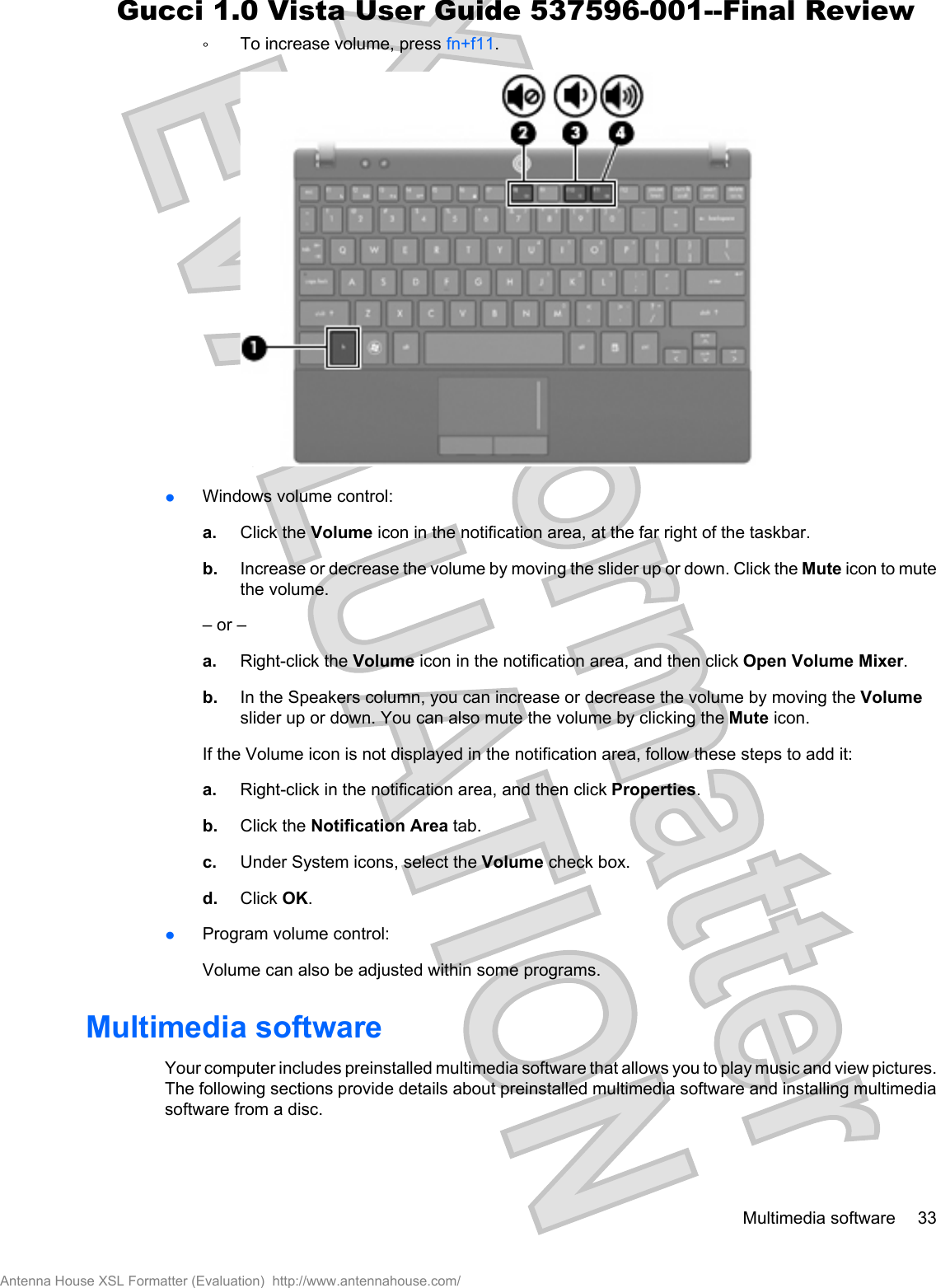 ŃTo increase volume, press fn+f11.łWindows volume control:a. Click the Volume icon in the notification area, at the far right of the taskbar.b. Increase or decrease the volume by moving the slider up or down. Click the Mute icon to mutethe volume.– or –a. Right-click the Volume icon in the notification area, and then click Open Volume Mixer.b. In the Speakers column, you can increase or decrease the volume by moving the Volumeslider up or down. You can also mute the volume by clicking the Mute icon.If the Volume icon is not displayed in the notification area, follow these steps to add it:a. Right-click in the notification area, and then click Properties.b. Click the Notification Area tab.c. Under System icons, select the Volume check box.d. Click OK.łProgram volume control:Volume can also be adjusted within some programs.Multimedia softwareYour computer includes preinstalled multimedia software that allows you to play music and view pictures.The following sections provide details about preinstalled multimedia software and installing multimediasoftware from a disc.Multimedia software 33Antenna House XSL Formatter (Evaluation)  http://www.antennahouse.com/Gucci 1.0 Vista User Guide 537596-001--Final Review